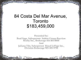 84 Costa Del Mar Avenue, Toronto $183,459,000 Presented by: Brad Sage, Salesperson  Sutton Group-Bayview Realty Inc., Brokerage 416 483-8000 And Juliana Tilo, Salesperson  Royal LePage Inc., Division Brokerage 905-305-9790 