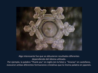 Algo interesante fue que se obtuvieron resultados diferentes dependiendo del idioma utilizado. Por ejemplo, la palabra "Thank you" en inglés (en la foto) y  "Gracias" en castellano, evocaron ambas diferentes formaciones cristalinas que la misma palabra en japonés. 