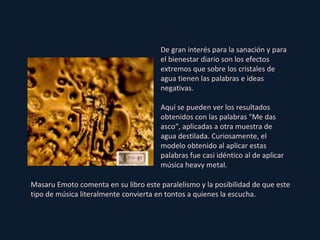 De gran interés para la sanación y para el bienestar diario son los efectos extremos que sobre los cristales de agua tienen las palabras e ideas negativas. Aquí se pueden ver los resultados obtenidos con las palabras "Me das asco“, aplicadas a otra muestra de agua destilada. Curiosamente, el modelo obtenido al aplicar estas palabras fue casi idéntico al de aplicar música heavy metal. Masaru Emoto comenta en su libro este paralelismo y la posibilidad de que este tipo de música literalmente convierta en tontos a quienes la escucha. 