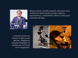 Masaru Emoto, científico japonés, demostró cómo el efecto de determinados sonidos, palabras, pensamientos, y sentimientos alteran la estructura molecular del agua. La técnica consiste en exponer el agua a esos agentes, congelarla y después fotografiar los cristales que se forman con la congelación. 