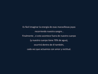 Es fácil imaginar la energía de esas maravillosas joyas recorriendo nuestra sangre... Finalmente , si esto acontece fuera de nuestro cuerpo (y nuestro cuerpo tiene 70% de agua), ocurrirá dentro de él también, cada vez que actuemos con amor y rectitud. 