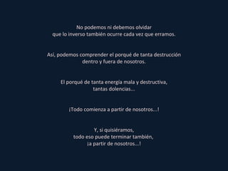 No podemos ni debemos olvidar que lo inverso también ocurre cada vez que erramos. Así, podemos comprender el porqué de tanta destrucción dentro y fuera de nosotros. El porqué de tanta energía mala y destructiva, tantas dolencias... ¡Todo comienza a partir de nosotros...! Y, si quisiéramos, todo eso puede terminar también,  ¡a partir de nosotros...! 
