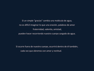 Si un simple “gracias” cambia una molécula de agua, no es difícil imaginar lo que una oración, palabras de amor fraternidad, valentía, amistad, pueden hacer recorriendo nuestro cuerpo cargado de agua. Si ocurre fuera de nuestro cuerpo, ocurrirá dentro de él también, cada vez que obremos con amor y rectitud.   