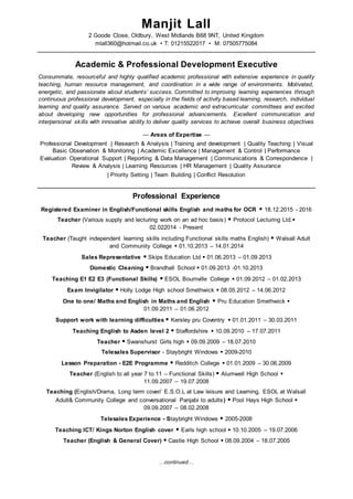 …continued…
Manjit Lall
2 Goode Close, Oldbury, West Midlands B68 9NT, United Kingdom
mlall360@hotmail.co.uk • T: 01215522017 • M: 07505775084
Academic & Professional Development Executive
Consummate, resourceful and highly qualified academic professional with extensive experience in quality
teaching, human resource management, and coordination in a wide range of environments. Motivated,
energetic, and passionate about students’ success. Committed to improving learning experiences through
continuous professional development, especially in the fields of activity based learning, research, individual
learning and quality assurance. Served on various academic and extracurricular committees and excited
about developing new opportunities for professional advancements. Excellent communication and
interpersonal skills with innovative ability to deliver quality services to achieve overall business objectives
— Areas of Expertise —
Professional Development | Research & Analysis | Training and development | Quality Teaching | Visual
Basic Observation & Monitoring | Academic Excellence | Management & Control | Performance
Evaluation Operational Support | Reporting & Data Management | Communications & Correspondence |
Review & Analysis | Learning Resources | HR Management | Quality Assurance
| Priority Setting | Team Building | Conflict Resolution
Professional Experience
Registered Examiner in English/Functional skills English and maths for OCR  18.12.2015 - 2016
Teacher (Various supply and lecturing work on an ad hoc basis)  Protocol Lecturing Ltd.
02.022014 - Present
Teacher (Taught independent learning skills including Functional skills maths English)  Walsall Adult
and Community College  01.10.2013 – 14.01.2014
Sales Representative  Skips Education Ltd  01.06.2013 – 01.09.2013
Domestic Cleaning  Brandhall School  01.09.2013 -01.10.2013
Teaching E1 E2 E3 (Functional Skills)  ESOL Bournville College  01.09.2012 – 01.02.2013
Exam Invigilator  Holly Lodge High school Smethwick  08.05.2012 – 14.06.2012
One to one/ Maths and English in Maths and English  Pru Education Smethwick 
01.09.2011 – 01.06.2012
Support work with learning difficulties  Kersley pru Coventry  01.01.2011 – 30.03.2011
Teaching English to Asden level 2  Staffordshire  10.09.2010 – 17.07.2011
Teacher  Swanshurst Girls high  09.09.2009 – 18.07.2010
Telesales Supervisor - Staybright Windows  2009-2010
Lesson Preparation - E2E Programme  Redditch College  01.01.2009 – 30.06.2009
Teacher (English to all year 7 to 11 – Functional Skills)  Alumwell High School 
11.09.2007 – 19.07.2008
Teaching (English/Drama, Long term cover/ E.S.O.L at Law leisure and Learning, ESOL at Walsall
Adult& Community College and conversational Panjabi to adults)  Pool Hays High School 
09.09.2007 – 08.02.2008
Telesales Experience - Staybright Windows  2005-2008
Teaching ICT/ Kings Norton English cover  Earls high school  10.10.2005 – 19.07.2006
Teacher (English & General Cover)  Castle High School  08.09.2004 – 18.07.2005
 