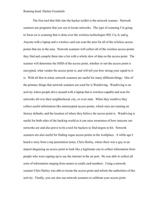 Running head: Hacker Essentials
The first tool that falls into the hacker toolkit is the network scanner. Network
scanners are programs that you use to locate networks. The type of scanning I’m going
to focus on is scanning that is done over the wireless technologies 802.11a, b, and g.
Anyone with a laptop and a wireless card can scan the area for all of the wireless access
points that are in the area. Network scanners will collect all of the wireless access points
they find and compile them into a list with a whole slew of data on the access point. The
scanner will determine the SSID of the access point, whether or not the access point is
encrypted, what vendor the access point is, and will tell you how strong your signal to it
is. With all that in mind, network scanners are useful for many different things. One of
the primary things that network scanners are used for is Wardriving. Wardriving is an
activity where people drive around with a laptop that is wireless-capable and scan for
networks all over their neighborhood, city, or even state. When they wardrive they
collect useful information like unencrypted access points, which ones are running on
factory defaults, and the location of where they believe the access point is. Wardriving is
useful for both sides of the hacking world as it can raise awareness of how insecure our
networks are and also prove to be a tool for hackers to find targets to hit. Network
scanners are also useful for finding rogue access points in the workplace. A while ago I
heard a story from a top penetration tester, Chris Hurley, where there was a guy in an
airport disguising an access point to look like a legitimate one to collect information from
people who were signing up to use the internet in the air port. He was able to collect all
sorts of information ranging from names to credit card numbers. Using a network
scanner Chris Hurley was able to locate the access point and inform the authorities of this
activity. Finally, you can also use network scanners to calibrate your access point
 