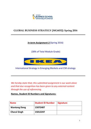 1
GLOBAL BUSINESS STRATEGY [MG6032]: Spring 2016
In-term Assignment 3 (Spring 2016)
(30% of Total Module Grade)
International Strategy in Emerging Markets and CSR strategy
We hereby state that; this submitted assignment is our work alone
and that due recognition has been given to any external content
through the use of referencing.
Names, Student ID Numbers and Signatures:
Name Student ID Number Signature
Wantong Dong 15072487
Charul Singh 15012247
 