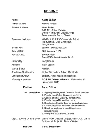 RESUME
Name : Alam Sarker
Father’s Name : Manirul Hoque
Present Address : Alam Sarker
C/O. Md. Sohel Dewan
Office of The Joint District Jorge
Environmental Court, Dhaka.
Permanent Address : Vill- Kadir Khil, P/O-Daroshahi Tulpai,
P/S-Kachua, Dist- Chandpur,
Bangladesh.
E-mail Add. : asarker1970@gmail.com
Date of Birth : 12th January, 1970
Passport No. : BA-0563460
Date Of Expire 04 March, 2019
Nationality : Bangladeshi
Religion : Islam (Sunni)
Marital Status : Married.
Academic Qualification : Higher Secondary School Certificate.
Language Known : English, Hindi, Arabic and Bengali.
Working at present : QD-SBG Construction Co., Qatar from 2nd
November, 2015
Position : Camp Officer
Job Description : 1. Signing Employment Contract for all workers.
2. Distributing Qatar ID among workers.
3. Collect original Qatar ID for renewal.
4. Distributing ATM to all workers.
5. Distributing Health Card among all workers.
6. Distributing cash advance to new arrivals.
7. Random assistance to all tenants as
requirements.
8. Filing all important documents.
Sep 7, 2006 to 24 Feb, 2011 : Worked with Daewoo Eng’g & Const. Co. Ltd in
Q- Chem-II Project in State of Qatar.
Position : Camp Supervisor
1
 