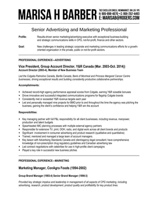 Senior Advertising and Marketing Professional 
Profile: Results-driven senior marketing/advertising executive with exceptional business-building 
and strategic communications skills in CPG, not-for-profit, finance and other sectors. 
Goal: New challenges in leading strategic corporate and marketing communications efforts for a growth-oriented 
organization in the private, public or not-for-profit sectors. 
PROFESSIONAL EXPERIENCE—ADVERTISING 
Vice President, Group Account Director, Y&R Canada (Mar. 2003-Oct. 2014)) 
Account Director (2003-4), Member of New Business Team 
Led the Colgate-Palmolive Canada, Barilla Canada, Bank of Montreal and Princess Margaret Cancer Centre 
businesses, driving exceptional results and building consistently productive collaborative partnerships. 
Accomplishments: 
 Achieved record-high agency performance appraisal scores from Colgate, earning Y&R sizeable bonuses 
 Drove innovative and successful integrated communications programs for flagship Colgate brands 
 Consistently met or exceeded Y&R revenue targets each year 
 Led and personally managed nine projects for BMO prior to and throughout the time the agency was pitching the 
business, gaining the client’s confidence and helping Y&R win the account 
Responsibilities: 
 Key managing partner with full P&L responsibility for all client businesses, including revenue, manpower, 
production and talent budgets 
 Spearheaded IMC planning processes with multiple external agency partners 
 Responsible for extensive TV, print, OOH, radio, and digital work across all client brands and products 
 Significant involvement in consumer advertising and product research (qualitative and quantitative) 
 Trained, mentored and managed a large team of account managers. 
 Key liaison with Advertising Standards Canada and client/agency legal consultant; have comprehensive 
knowledge of non-prescription drug regulatory guidelines and Canadian advertising law 
 Led contract negotiations with celebrities for use in high-profile client campaigns 
 Played a key role in successful new business pitches 
PROFESSIONAL EXPERIENCE—MARKETING 
Marketing Manager, ConAgra Foods (1994-2002) 
Group Brand Manager (1993-4) Senior Brand Manager (1990-3) 
Provided key strategic impetus and leadership in management of all aspects of CPG marketing, including 
advertising, research, product development, product quality and profitability for key product lines. 
 