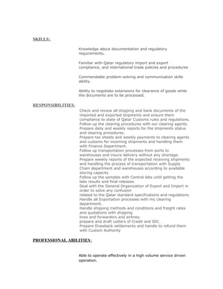 SKILLS:
Knowledge about documentation and regulatory
requirements.
Familiar with Qatar regulatory import and export
compliance, and international trade policies and procedures
Commendable problem-solving and communication skills
ability.
Ability to negotiate extensions for clearance of goods while
the documents are to be processed.
RESPONSIBILITIES:
Check and review all shipping and bank documents of the
imported and exported shipments and ensure them
compliance to state of Qatar Customs rules and regulations.
Follow up the clearing procedures with our clearing agents.
Prepare daily and weekly reports for the shipments status
and clearing procedures.
Prepare tax sheets and weekly payments to clearing agents
and customs for incoming shipments and handling them
with Finance Department.
Follow up transportation processes from ports to
warehouses and insure delivery without any shortage.
Prepare weekly reports of the expected receiving shipments
and handling the process of transportation with Supply
Chain department and warehouses according to available
storing capacity
Follow up the samples with Central labs until getting the
labs results and final releases.
Deal with the General Organization of Export and Import in
order to solve any confusion
related to the Qatar standard specifications and regulations.
Handle all Exportation processes with my clearing
department.
Handle shipping methods and conditions and freight rates
and quotations with shipping
lines and forwarders and airlines.
prepare and draft Letters of Credit and IDC.
Prepare Drawback settlements and handle to refund them
with Custom Authority
PROFESSIONAL ABILITIES:
Able to operate effectively in a high volume service driven
operation.
 
