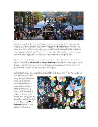 Another way that the festival brings art to the community is by encouraging
creativity and imagination in children through the Hands on Art activity. The
festival is definitely a kid-friendly place, and the perfect event for families that
want to promote the arts. The activity is sponsored by Art Center Supply Store
and kids of all ages can make various arts and crafts during the day.
Music and live entertainment are an important part of RiverArtsFest. Festival-
goers can revel in Live Musical Entertainment at one of the three stages. Acts
begin in the morning and continue throughout the evening, giving plenty of
opportunity to soak up the sounds of the region.
No festival would be complete without food and drink, and at the RiverArtsFest
it is exceptional. Each
year the event features
food vendors from
around the Memphis
area, delighting any
foodie with culinary
treats with a variety of
styles and tastes. For
those who are young at
heart but above the age
of 21, Beer and Wine
Booths are set at four
different locations.
 