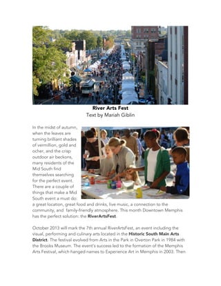 River Arts Fest
Text by Mariah Giblin
In the midst of autumn,
when the leaves are
turning brilliant shades
of vermillion, gold and
ocher, and the crisp
outdoor air beckons,
many residents of the
Mid South find
themselves searching
for the perfect event.
There are a couple of
things that make a Mid
South event a must do:
a great location, great food and drinks, live music, a connection to the
community, and family-friendly atmosphere. This month Downtown Memphis
has the perfect solution: the RiverArtsFest.
October 2013 will mark the 7th annual RiverArtsFest, an event including the
visual, performing and culinary arts located in the Historic South Main Arts
District. The festival evolved from Arts in the Park in Overton Park in 1984 with
the Brooks Museum. The event’s success led to the formation of the Memphis
Arts Festival, which hanged names to Experience Art in Memphis in 2003. Then
 