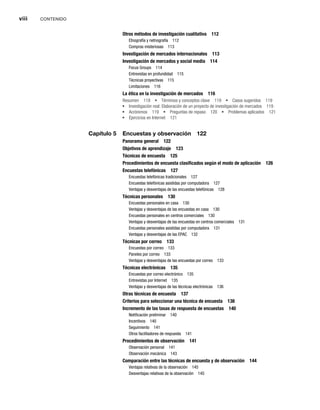 viii CONTENIDO
Otros métodos de investigación cualitativa 112
Etnografía y netnografía 112
Compras misteriosas 113
Investigación de mercados internacionales 113
Investigación de mercados y social media 114
Focus Groups 114
Entrevistas en profundidad 115
Técnicas proyectivas 115
Limitaciones 116
La ética en la investigación de mercados 116
Resumen 118 Términos y conceptos clave 119 Casos sugeridos 119
Investigación real: Elaboración de un proyecto de investigación de mercados 119
Acrónimos 119 Preguntas de repaso 120 Problemas aplicados 121
Ejercicios en Internet 121
Capítulo 5 Encuestas y observación 122
Panorama general 122
Objetivos de aprendizaje 123
Técnicas de encuesta 125
Procedimientos de encuesta clasificados según el modo de aplicación 126
Encuestas telefónicas 127
Encuestas telefónicas tradicionales 127
Encuestas telefónicas asistidas por computadora 127
Ventajas y desventajas de las encuestas telefónicas 128
Técnicas personales 130
Encuestas personales en casa 130
Ventajas y desventajas de las encuestas en casa 130
Encuestas personales en centros comerciales 130
Ventajas y desventajas de las encuestas en centros comerciales 131
Encuestas personales asistidas por computadora 131
Ventajas y desventajas de las EPAC 132
Técnicas por correo 133
Encuestas por correo 133
Paneles por correo 133
Ventajas y desventajas de las encuestas por correo 133
Técnicas electrónicas 135
Encuestas por correo electrónico 135
Entrevistas por Internet 135
Ventajas y desventajas de las técnicas electrónicas 136
Otras técnicas de encuesta 137
Criterios para seleccionar una técnica de encuesta 138
Incremento de las tasas de respuesta de encuestas 140
Notificación preliminar 140
Incentivos 140
Seguimiento 141
Otros facilitadores de respuesta 141
Procedimientos de observación 141
Observación personal 141
Observación mecánica 143
Comparación entre las técnicas de encuesta y de observación 144
Ventajas relativas de la observación 145
Desventajas relativas de la observación 145
 