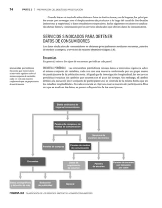 74 PARTE 2 | PREPARACIÓN DEL DISEÑO DE INVESTIGACIÓN
Cuando los servicios sindicados obtienen datos de instituciones y no de hogares, los principa-
les temas que investigan son el desplazamiento de productos a lo largo del canal de distribución
(minoristas y mayoristas) o datos estadísticos corporativos. En las siguientes secciones se analiza-
rán dichas fuentes, comenzando por los servicios sindicados que ofrecen datos de consumidores.
SERVICIOS SINDICADOS PARA OBTENER
DATOS DE CONSUMIDORES
Los datos sindicados de consumidores se obtienen principalmente mediante encuestas, paneles
de medios y compras, y servicios de escaneo electrónico (figura 3.8).
Encuestas
En general, existen dos tipos de encuestas: periódicas y de panel.
ENCUESTAS PERIÓDICAS Las encuestas periódicas reúnen datos a intervalos regulares sobre
el mismo conjunto de variables, cada vez con una muestra conformada por un grupo nuevo
de participantes de la población meta. Al igual que la investigación longitudinal, las encuestas
periódicas estudian los cambios que ocurren con el paso del tiempo. Sin embargo, el cambio
debido a la variación en el conjunto de participantes no se controla de la misma forma que en
los estudios longitudinales. En cada encuesta se elige una nueva muestra de participantes. Una
vez que se analizan los datos, se ponen a disposición de los suscriptores.
FIGURA 3.8 | CLASIFICACIÓN DE LOS SERVICIOS SINDICADOS: HOGARES/CONSUMIDORES
encuestas periódicas
Encuestas que reúnen datos
a intervalos regulares sobre el
mismo conjunto de variables,
cada vez con una muestra
conformada por un grupo nuevo
de participantes.
Encuestas
Servicios de
escaneo electrónico
Paneles de compras
Datos psicográﬁcos
y del estilo de vida
Evaluación
de publicidad
General
Paneles de medios
de comunicación
Datos sindicados de
hogares/consumidores
Paneles de compras y de
medios de comunicación
Datos de
seguimiento
de volumen
Paneles
de escaneo
Paneles de escaneo
con televisión
por cable
 