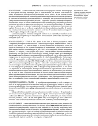 CAPÍTULO 3 | DISEÑO DE LA INVESTIGACIÓN, DATOS SECUNDARIOS Y SINDICADOS 75
ENCUESTAS DE PANEL Las encuestas de panel sindicadas se proponen estudiar al mismo grupo
de participantes a lo largo del tiempo, pero no necesariamente con respecto a las mismas va-
riables. Se recluta un grupo grande de participantes para el panel, y de ese grupo se pueden
obtener diferentes submuestras para distintas encuestas. Es posible utilizar cualquier modalidad
de encuesta, incluyendo las entrevistas telefónicas, personales, por correo o por vía electrónica.
Las encuestas cubren un amplio rango de temas y contenidos. También conocidos como paneles
ómnibus, estos grupos se utilizan para implementar diferentes diseños transversales en distintos
momentos, generalmente para encuestas diferentes. Los paneles ómnibus difieren de los pane-
les que se utilizan en los diseños longitudinales, los cuales se analizaron previamente en este
capítulo. Recuerde que en un diseño longitudinal se realizan mediciones repetidas de las mis-
mas variables en la misma muestra. En ocasiones, a este tipo de paneles se les denomina paneles
verdaderos para distinguirlos de los paneles ómnibus.
Las encuestas, ya sean periódicas o de panel, con base en su contenido, se clasifican de ma-
nera general en psicográficas y de estilos de vida, evaluación de la publicidad o encuestas gene-
rales (vea la figura 3.8).
ENCUESTAS PSICOGRÁFICAS Y ESTILOS DE VIDA Como se dijo antes, el término psicografía se refiere
a los perfiles psicológicos de los individuos y a medidas psicológicas del estilo de vida, como la
lealtad hacia la marca y la toma de riesgos. El término estilo de vida se refiere a las formas dis-
tintivas de vida dentro de una sociedad o de algunos de sus segmentos, como el estilo de vida de
doble ingreso y sin hijos (double income no kids, DINK), en el que abunda el dinero pero escasea
el tiempo. En conjunto, a estas medidas se les conoce como actividades, intereses y opiniones, o
simplemente con el acrónimo AIO. Como ejemplo, Strategic Business Insight (www.strategicbu-
sinessinsights.com) realiza una encuesta anual de consumidores, la cual se utiliza para clasificar
a las personas de acuerdo con sus valores y estilos de vida (values and lifestyles, VAL) con pro-
pósitos de segmentación. La información sobre aspectos específicos de los estilos de vida de los
consumidores también está disponible. GfK (www.gfk.com) lleva a cabo una encuesta anual de
5,000 consumidores que participan en deportes y actividades recreativas. Varias empresas reali-
zan encuestas para reunir información demográfica y psicográfica en los hogares, en las regiones
de cada código postal (por ejemplo, 30308-1149) y por código postal específico, la cual ponen
a la disposición de sus suscriptores. Este tipo de información es especialmente valiosa para las
empresas que buscan mejorar los datos de clientes generados de manera interna para el marke-
ting de bases de datos. La decisión de Starbucks de lanzar la marca VIA se vio influida, en parte,
por encuestas sindicadas de estilo de vida, las cuales indicaron que los consumidores en muchos
lugares del mundo deseaban un café de alta calidad a menor costo. Asimismo, muchos consumi-
dores fuera de Estados Unidos consumían café instantáneo por su facilidad de preparación.
ENCUESTAS DE EVALUACIÓN DE LA PUBLICIDAD El propósito de estas encuestas es medir el tamaño y el
perfil de las audiencias publicitarias, y evaluar la eficacia de la publicidad basada en medios im-
presos y de radiodifusión. Una encuesta muy conocida es Gallup and Robinson Magazine Impact
Research Service (MIRS) (www.gallup-robinson.com), que mide la eficacia de los anuncios de
revistas.
Gallup and Robinson también ofrece pruebas de comerciales televisivos y de publicidad en
otros medios como radio, periódicos y correo directo. Experian Simmons (www.experian.com) lleva
a cabo cuatro diferentes encuestas con una muestra grande de participantes para evaluar revistas,
televisión, periódicos y radio. GfK MRI (www.gfkmri.com) es otra empresa que reúne y difunde in-
formación sobre el consumo de medios de comunicación, productos y servicios en los hogares.
ENCUESTAS GENERALES Las encuestas también se realizan para otros fines, como el examen del
comportamiento de compra y de consumo. Por ejemplo, Gallup (www.gallup.com) aplica una en-
cuesta telefónica a una muestra aleatoria de 1,000 hogares acerca de diversos temas. La encuesta
Harris semanal, realizada por Harris Interactive (www.harrisinteractive.com), también se basa en
una muestra representativa a nivel nacional de 1,000 adultos mayores de 18 años interrogados por
vía telefónica, y también aborda una gran variedad de temas. Ipsos (www.ipsos.com) es otra em-
presa que realiza encuestas generales sobre diversos temas por medio de paneles ómnibus, como
se describe en la siguiente sección “La investigación en la práctica”
.
encuestas de panel
Encuestas que miden al mismo
grupo de participantes a lo
largo del tiempo, pero no
necesariamente con base
en las mismas variables.
 