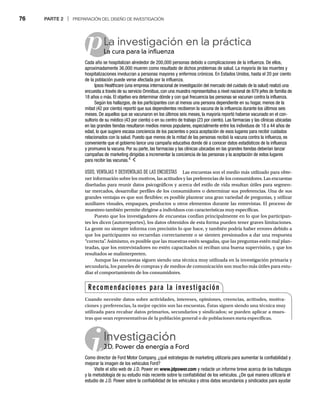 76 PARTE 2 | PREPARACIÓN DEL DISEÑO DE INVESTIGACIÓN
p
USOS, VENTAJAS Y DESVENTAJAS DE LAS ENCUESTAS Las encuestas son el medio más utilizado para obte-
ner información sobre los motivos, las actitudes y las preferencias de los consumidores. Las encuestas
diseñadas para reunir datos psicográficos y acerca del estilo de vida resultan útiles para segmen-
tar mercados, desarrollar perfiles de los consumidores o determinar sus preferencias. Una de sus
grandes ventajas es que son flexibles: es posible plantear una gran variedad de preguntas, y utilizar
auxiliares visuales, empaques, productos u otros elementos durante las entrevistas. El proceso de
muestreo también permite dirigirse a individuos con características muy específicas.
Puesto que los investigadores de encuestas confían principalmente en lo que los participan-
tes les dicen (autorreportes), los datos obtenidos de esta forma pueden tener graves limitaciones.
La gente no siempre informa con precisión lo que hace, y también podría haber errores debido a
que los participantes no recuerdan correctamente o se sienten presionados a dar una respuesta
“correcta”
. Asimismo, es posible que las muestras estén sesgadas, que las preguntas estén mal plan-
teadas, que los entrevistadores no estén capacitados ni reciban una buena supervisión, y que los
resultados se malinterpreten.
Aunque las encuestas siguen siendo una técnica muy utilizada en la investigación primaria y
secundaria, los paneles de compras y de medios de comunicación son mucho más útiles para estu-
diar el comportamiento de los consumidores.
La investigación en la práctica
La cura para la influenza
La
Cada año se hospitalizan alrededor de 200,000 personas debido a complicaciones de la influenza. De ellos,
aproximadamente 36,000 mueren como resultado de dichos problemas de salud. La mayoría de las muertes y
hospitalizaciones involucran a personas mayores y enfermos crónicos. En Estados Unidos, hasta el 20 por ciento
de la población puede verse afectada por la influenza.
Ipsos Healthcare (una empresa internacional de investigación del mercado del cuidado de la salud) realizó una
encuesta a través de su servicio Omnibus, con una muestra representativa a nivel nacional de 879 jefes de familia de
18 años o más. El objetivo era determinar dónde y con qué frecuencia las personas se vacunan contra la influenza.
Según los hallazgos, de los participantes con al menos una persona dependiente en su hogar, menos de la
mitad (42 por ciento) reportó que sus dependientes recibieron la vacuna de la influencia durante los últimos seis
meses. De aquellos que se vacunaron en los últimos seis meses, la mayoría reportó haberse vacunado en el con-
sultorio de su médico (43 por ciento) o en su centro de trabajo (23 por ciento). Las farmacias y las clínicas ubicadas
en las grandes tiendas resultaron medios menos populares, especialmente entre los individuos de 18 a 44 años de
edad, lo que sugiere escasa conciencia de los pacientes o poca aceptación de esos lugares para recibir cuidados
relacionados con la salud. Puesto que menos de la mitad de las personas recibió la vacuna contra la influenza, es
conveniente que el gobierno lance una campaña educativa donde dé a conocer datos estadísticos de la influenza
y promueva la vacuna. Por su parte, las farmacias y las clínicas ubicadas en las grandes tiendas deberían lanzar
campañas de marketing dirigidas a incrementar la conciencia de las personas y la aceptación de estos lugares
para recibir las vacunas.4
Investigación
J.D. Power da energía a Ford
J.D
Como director de Ford Motor Company, ¿qué estrategias de marketing utilizaría para aumentar la confiabilidad y
mejorar la imagen de los vehículos Ford?
Visite el sitio web de J.D. Power en www.jdpower.com y redacte un informe breve acerca de los hallazgos
y la metodología de su estudio más reciente sobre la confiabilidad de los vehículos. ¿De qué manera utilizaría el
estudio de J.D. Power sobre la confiabilidad de los vehículos y otros datos secundarios y sindicados para ayudar
Recomendaciones para la investigación
Cuando necesite datos sobre actividades, intereses, opiniones, creencias, actitudes, motiva-
ciones y preferencias, la mejor opción son las encuestas. Éstas siguen siendo una técnica muy
utilizada para recabar datos primarios, secundarios y sindicados; se pueden aplicar a mues-
tras que sean representativas de la población general o de poblaciones meta específicas.
 