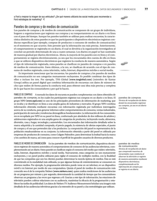 CAPÍTULO 3 | DISEÑO DE LA INVESTIGACIÓN, DATOS SECUNDARIOS Y SINDICADOS 77
Paneles de compras y de medios de comunicación
Los paneles de compras y de medios de comunicación se componen de un grupo de individuos,
hogares u organizaciones que registran sus compras y su comportamiento en un diario o en línea
con el paso del tiempo. Aunque los paneles también se utilizan para realizar encuestas, la caracte-
rística distintiva de estos paneles es que los participantes o dispositivos electrónicos registran con-
ductas específicas (por ejemplo, compras de productos o consumo de medios de comunicación)
en el momento en que ocurren. Esto permite que la información sea más precisa. Anteriormente,
el comportamiento se registraba en un diario, el cual se devolvía a la organización investigadora al
concluir un periodo determinado de una a cuatro semanas. Los diarios en papel se han sustituido
de manera gradual por diarios electrónicos. Ahora, la mayoría de los paneles son en línea y el com-
portamiento se registra electrónicamente, ya sea que los encuestados den cuenta de ello en línea
o que se utilicen dispositivos electrónicos que registren la conducta de manera automática. Según
el tipo de información registrada, estos paneles se clasifican en paneles de compras o en paneles
de medios de comunicación. Estos últimos, a la vez, se clasifican de acuerdo con el tipo de con-
sumo de medios registrado, como televisión, radio, Internet, dispositivos móviles o social media.
Es importante mencionar que las encuestas, los paneles de compras y los paneles de medios
de comunicación no son categorías mutuamente excluyentes. Es posible combinar dos tipos de
ellos o incluso los tres. Por ejemplo, TNS Global (www.tnsglobal.com) (miembro de Kantar
Group) utiliza un panel digital que combina información de encuestas con datos de número de
clics que miden de forma pasiva la conducta real, para obtener una idea más precisa y completa
de lo que hacen los consumidores y por qué lo hacen.
PANELESDECOMPRAS A menudo los datos de encuesta se pueden complementar con datos obtenidos de
paneles de compras, en los cuales los participantes registran sus compras en un diario o en línea. El
grupo NPD (www.npd.com) es uno de los principales proveedores de información de marketing, que
se recaba y se distribuye en línea a una amplia gama de industrias y mercados. El grupo NPD combina
información obtenida mediante encuestas con información registrada por individuos interrogados
acerca de su conducta, para generar informes sobre comportamientos de consumo, ventas industriales,
participacióndemercadoy tendencias demográficas fundamentales. La información de los consumido-
res es recopilada por NPD en su panel en línea, conformado por alrededor de dos millones de adultos y
adolescentes registrados en una amplia gama de categorías de productos, incluyendo moda, alimentos,
diversión, casa y hogar, tecnología y automóviles. Los encuestados dan información detallada sobre la
marca adquirida y la cantidad comprada, el precio pagado, la existencia de ofertas especiales, el punto
de compra y el uso que pretenden dar a los productos. La composición del panel es representativa de la
población estadounidense en su conjunto. La información obtenida a partir del panel es utilizada por
empresas de productos de consumo, como Colgate Palmolive, para determinar la lealtad hacia la marca
y los cambios de marca, así como para conocer el perfil de los grandes usuarios de diversos productos.
PANELESDEMEDIOSDECOMUNICACIÓN En los paneles de medios de comunicación, dispositivos electró-
nicosregistrandemaneraautomáticaelcomportamientodeconsumodelasaudienciastelevisivas,com-
plementandoasíundiario.Estospanelesseclasificansegúnelconsumodelmedioquemiden:televisión,
radio, Internet, dispositivos móviles y social media. Nuevamente, estas categorías no son mutuamente
excluyentes, y un panel podría utilizarse para vigilar el consumo de múltiples medios, con la finalidad
de que las compañías que son los clientes puedan determinar la mezcla óptima de medios. Ésta se está
convirtiendo en la modalidad más utilizada, ya que algunas formas de entretenimiento se consumen en
diversos medios. Por ejemplo, la programación televisiva puede verse en un televisor, en un dispositivo
móvil o en Internet por medio de una computadora. Quizás el panel de medios de comunicación más
conocido sea el de la compañía Nielsen (www.nielsen.com
(
( ), quien realiza mediciones de las audiencias
de un programa por minuto y por segundo, determinando la cantidad de tiempo que los consumidores
observan un programa y las veces que regresan a él. Gracias a este tipo de información, las estaciones de
televisión pueden cultivar relaciones con su audiencia, maximizar la eficacia de la programación y esta-
blecerlastarifasdepublicidad.LosdatosdeNielsenTVAudienceMeasurementbrindanunaimagenmás
detalladadelasaudienciastelevisivasgraciasalaextensióndesupanelyalasmetodologíasqueutilizan.
a Ford a mejorar la imagen de sus vehículos? ¿De qué manera utilizaría los social media para recomendar a
Ford estrategias de marketing?
paneles de compras
Técnica de recopilación de datos
donde los encuestados registran
sus compras, ya sea en un diario
o en línea.
paneles de medios
de comunicación
Técnica de recopilación de datos
que comprende muestras de
encuestados cuya conducta al
observar la televisión se registra
de manera automática mediante
dispositivos electrónicos,
complementando así la
información de compra que
se registra en un diario.
 