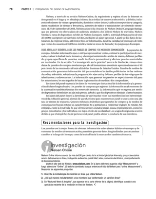 78 PARTE 2 | PREPARACIÓN DEL DISEÑO DE INVESTIGACIÓN
Nielsen, a través de su servicio Nielsen Online, da seguimiento y registra el uso de Internet en
tiempo real en el hogar y en el trabajo; informa la actividad de comercio electrónico y del sitio, inclu-
yendo el número de visitas a propiedades, dominios y sitios únicos, calificaciones por sitio y categoría,
datos estadísticos de tiempo y frecuencia, patrones de tráfico y transacciones de comercio electró-
nico. El 27 de septiembre de 2010, Nielsen anunció la creación de Nielsen Online Campaign Ratings,
que por primera vez ofreció datos de audiencia similares a los índices Nielsen de televisión. Nielsen
Mobile, la rama de dispositivos móviles de Nielsen Company, mide la actividad de facturación de más
de 50,000 suscriptores de servicios móviles, mediante un panel opcional. A partir de los datos de fac-
turación, la empresa brinda diferentes tipos de información, desde la cantidad de mensajes de texto
que envían los usuarios de teléfonos móviles, hasta los tonos de llamada y los juegos que descargan.
USOS, VENTAJAS Y DESVENTAJAS DE LOS PANELES DE COMPRAS Y DE MEDIOS DE COMUNICACIÓN Los paneles de
compras brindan información que es útil para pronosticar ventas, estimar la participación de mer-
cado, evaluar la lealtad hacia la marca y el comportamiento de cambio de marca, delinear perfiles
de grupos específicos de usuarios, medir la eficacia promocional y efectuar pruebas controladas
en las tiendas. En la sección “La investigación en la práctica” acerca de Starbucks, vimos cómo
datos de paneles de compras revelaron que el café instantáneo constituía aproximadamente el 40
por ciento de las ventas de café más allá de las fronteras de Estados Unidos. Paneles de medios de
comunicación generaron información útil para establecer las tarifas publicitarias de las cadenas
de radio y televisión, seleccionar la programación adecuada y delinear perfiles de los subgrupos de
televidentes y radioescuchas. La información que generan los paneles es especialmente útil para
los anunciantes, los encargados de hacer la planeación de medios y los compradores.
Los datos del panel superan a los datos de encuesta por la exactitud de la información y la genera-
ción de datos longitudinales. Los paneles de compras que registran la información en el momento de
la transacción también eliminan los errores de memoria. La información que se registra por medio
de dispositivos electrónicos es aún más precisa debido a que los dispositivos eliminan el error humano.
Los datos del panel tienen la desventaja de que muchas veces sus miembros no son representati-
vos de la población general, además de que el proceso para mantener un panel se asocia con una alta
tasa de errores de respuesta. Quienes reclutan a individuos para paneles de compras y de medios de
comunicación buscan reflejar las características de la población al conformar el grupo de estudio. Sin
embargo, existe la tendencia de que ciertos sectores sociales tengan escasa representación, como los
grupos minoritarios y los individuos con bajos niveles de escolaridad. Los sesgos de respuesta ocurren
debido a que el simple hecho de pertenecer al panel podría alterar la conducta de sus miembros.
Investigación
Nielsen Online
Ni
Nielsen Online informa acerca de más del 90 por ciento de la actividad global de Internet y proporciona datos
acerca del universo en línea, incluyendo audiencias, publicidad, video, comercio electrónico y comportamiento
de los consumidores.
Visite el sitio web de Nielsen, www.nielsen.com. En la barra del menú superior, elija “Measurement” y
luego seleccione “Online”. (Si esto ha cambiado, busque entonces el sitio de Nielsen para “online Measurement”).
Responda las siguientes preguntas:
1. Describa la metodología de medición en línea que utiliza Nielsen.
2. ¿De qué manera recluta Nielsen a los miembros que conformarán un panel en línea?
3. En “Featured News  Insights”, que aparece en la parte inferior de la página, identifique y analice una
aplicación reciente de la medición en línea de Nielsen.
Recomendaciones para la investigación
Los paneles son la mejor forma de obtener información sobre ciertos hábitos de compra y de
consumo de medios de comunicación; permiten generar datos longitudinales para examinar
cambios a lo largo del tiempo, como la lealtad hacia la marca o los cambios de marca.
 