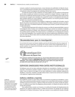 80 PARTE 2 | PREPARACIÓN DEL DISEÑO DE INVESTIGACIÓN
consumo, analizar la mezcla promocional, y tomar decisiones de publicidad y de fijación de pre-
cios. La retroalimentación inmediata sobre la actividad del producto en el punto de venta permite
a los gerentes evaluar los programas de marketing y diseñar otros nuevos.
Los datos de escaneo no sólo se obtienen con mayor rapidez, sino que suelen ser más precisos
que los datos reunidos por medio de encuestas o paneles de compras. Además, el sesgo de res-
puesta de la recopilación manual de datos se reduce, ya que los participantes están mucho menos
conscientes de su papel como miembros de un panel de escaneo. La recopilación electrónica de
datos también elimina los errores debidos a fallas de memoria. Los escaneos permiten estudiar
periodos muy cortos de la actividad de ventas.
Otra ventaja de los escaneos es que también se registran las variables de las tiendas, como la
fijación de precios, las promociones y las exhibiciones. Por último, el panel de escaneo con televi-
sión por cable ofrece un ambiente altamente controlado para someter a prueba mensajes promo-
cionales alternativos.
Una desventaja importante de los datos de escaneo es su falta de representatividad, ya que en
la investigación sólo se incluye a los vendedores al detalle que cuentan con escáneres. Categorías
completas de productos al detalle, como almacenes de alimentos y mercancía de consumo ma-
sivo, podrían quedar excluidas. De la misma manera, es probable que no se disponga de escáneres
en ciertas áreas geográficas. Aun cuando los datos de escaneo proporcionan información conduc-
tual y de ventas, no ofrecen datos sobre las actitudes subyacentes, las preferencias y las razones de
elecciones específicas.
SERVICIOS SINDICADOS PARA DATOS INSTITUCIONALES
Ya hablamos acerca de los datos sindicados obtenidos de consumidores y familias. Los sistemas
manuales y electrónicos paralelos también se utilizan para reunir datos institucionales e indus-
triales. Como se observa en la figura 3.9, los datos sindicados se reúnen mediante auditorías de
detallistas y mayoristas. También es factible obtener datos a través de los servicios de la industria
o de empresas y organizaciones industriales.
Auditorías a detallistas y mayoristas
Una auditoría consiste en reunir datos sobre el movimiento de productos de detallistas y mayo-
ristas. Estas auditorías periódicas pueden consistir en un conteo físico del inventario o realizarse
mediante el proceso de escaneo, y registran el flujo de inventario, los niveles actuales de existen-
cias, y la influencia que tienen los programas promocionales y de fijación de precios sobre los
niveles del inventario.
Una auditoría física consiste en el examen y la verificación formales del desplazamiento de
productos, por medio de registros físicos o análisis del inventario. Un ejemplo de una auditoría
tradicional es el Nielsen Convenience Track, que consiste en una auditoría de tiendas al detalle
Investigación
Escaneo de papas fritas
Es
Como gerente de marketing de las papas fritas Lay, ¿de qué manera determinaría el precio correcto?
Visite Nielsen Company en www.nielsen.com y elabore un informe breve acerca de su servicio
SCANTRACK. ¿Cómo utilizaría SCANTRACK para determinar el precio óptimo de las papas fritas Lay?
¿El análisis de los social media sería útil para esto? ¿Por qué?
auditoría
Proceso de recopilación de
datos que se deriva de los
registros físicos o de un análisis
de inventarios. El investigador
o sus representantes reúnen
personalmente los datos, los
cuales se basan por lo general
en el conteo de objetos físicos.
Recomendaciones para la investigación
Los servicios de escaneo son fuentes rápidas y precisas de información sobre las compras de
bienes de consumo empacados. Los paneles de escaneo reúnen datos longitudinales que se
pueden analizar con un gran nivel de detalle, ya que las compras se vinculan con las caracte-
rísticas del consumidor.
 