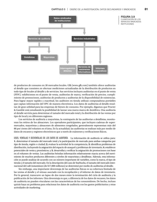CAPÍTULO 3 | DISEÑO DE LA INVESTIGACIÓN, DATOS SECUNDARIOS Y SINDICADOS 81
de productos de consumo en 30 mercados locales. Gfk (www.gfk.com) también ofrece auditorías
al detalle que consisten en efectuar mediciones actualizadas de la distribución de productos en
todo tipo de locales al detalle y de servicios. Sus servicios incluyen auditorías en el punto de venta
(PDV), exhibiciones en el punto de venta, auditorías de marca, verificación de precios, cumpli-
miento de promociones, auditorías de productos y auditorías de la disponibilidad de existencias.
Para lograr mayor rapidez y exactitud, los auditores en tienda utilizan computadoras portátiles
que captan información del UPC de manera electrónica. Los datos de auditorías al detalle resul-
tan de gran utilidad para las empresas de bienes de consumo. Por ejemplo, digamos que Procter
 Gamble está estudiando la posibilidad de lanzar una nueva marca de dentífrico. Una auditoría
al detalle serviría para determinar el tamaño del mercado total y la distribución de las ventas por
tipo de local y en diferentes regiones.
Los servicios de auditoría a mayoristas, la contraparte de las auditorías a detallistas, monito-
rean los retiros de los almacenes. Los operadores participantes, que incluyen cadenas de super-
mercados, mayoristas y almacenes de alimentos congelados, generalmente representan más del
80 por ciento del volumen en el área. En la actualidad, las auditorías se realizan más por medio de
datos de escaneo y registros electrónicos que a través de exámenes y verificaciones físicos.
USOS, VENTAJAS Y DESVENTAJAS DE LOS DATOS DE AUDITORÍA La información de auditoría se utiliza para:
1. determinar el tamaño del mercado total y la participación de mercado para ambas categorías por
tipo de tienda, región o ciudad; 2. evaluar la actividad de la competencia; 3. identificar problemas de
distribución, incluyendo la asignación del espacio de anaquel y problemas de inventario; 4. establecer
potenciales de venta y pronósticos; y 5. desarrollar y verificar la asignación de promociones con base
en el volumen de ventas. Las auditorías brindan información relativamente exacta acerca del movi-
miento de muchos productos diferentes a niveles de mayoristas y detallistas. Además, esta informa-
ción se puede analizar de acuerdo con un número importante de variables, como la marca, el tipo de
tienda y el tamaño del mercado. En la descripción del caso de Starbucks, el tamaño del mercado inter-
nacional del café instantáneo (de $17,000 millones) se determinó por medio de auditorías al detalle.
Sin embargo, una importante desventaja de las auditorías físicas es su cobertura limitada de
las ventas al detalle y el retraso asociado con la recopilación y el informe de datos de inventario.
Por lo general, transcurre un lapso de dos meses entre la terminación del ciclo de auditoría y la
publicación de los informes. Otra desventaja es que, a diferencia de los datos de escaneo, los datos
de auditoría no pueden vincularse con las características de los consumidores. De hecho, incluso
quizás haya un problema para relacionar los datos de auditoría con los gastos publicitarios y otras
actividades de marketing.
FIGURA 3.9
CLASIFICACIÓN DE LOS
SERVICIOS SINDICADOS:
INSTITUCIONES
Servicios de auditoría Servicios industriales
Datos sindicados
de instituciones
Detallistas Mayoristas
Interrogatorios
directos
Servicios de
resúmenes
informativos
Informes
corporativos
 