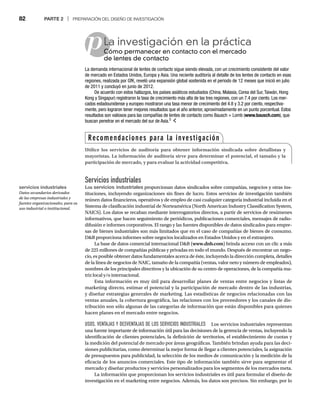 82 PARTE 2 | PREPARACIÓN DEL DISEÑO DE INVESTIGACIÓN
p
Servicios industriales
Los servicios industriales proporcionan datos sindicados sobre compañías, negocios y otras ins-
tituciones, incluyendo organizaciones sin fines de lucro. Estos servicios de investigación también
reúnen datos financieros, operativos y de empleo de casi cualquier categoría industrial incluida en el
Sistema de clasificación industrial de Norteamérica (North American Industry Classification System,
NAICS). Los datos se recaban mediante interrogatorios directos, a partir de servicios de resúmenes
informativos, que hacen seguimiento de periódicos, publicaciones comerciales, mensajes de radio-
difusión e informes corporativos. El rango y las fuentes disponibles de datos sindicados para empre-
sas de bienes industriales son más limitados que en el caso de compañías de bienes de consumo.
DB proporciona informes sobre negocios localizados en Estados Unidos y en el extranjero.
La base de datos comercial internacional DB (www.dnb.com) brinda acceso con un clic a más
de 225 millones de compañías públicas y privadas en todo el mundo. Después de encontrar un nego-
cio, es posible obtener datos fundamentales acerca de éste, incluyendo la dirección completa, detalles
de la línea de negocios de NAIC, tamaño de la compañía (ventas, valor neto y número de empleados),
nombres de los principales directivos y la ubicación de su centro de operaciones, de la compañía ma-
triz local y/o internacional.
Esta información es muy útil para desarrollar planes de ventas entre negocios y listas de
marketing directo, estimar el potencial y la participación de mercado dentro de las industrias,
y diseñar estrategias generales de marketing. Las estadísticas de negocios relacionadas con las
ventas anuales, la cobertura geográfica, las relaciones con los proveedores y los canales de dis-
tribución son sólo algunas de las categorías de información que están disponibles para quienes
hacen planes en el mercado entre negocios.
USOS, VENTAJAS Y DESVENTAJAS DE LOS SERVICIOS INDUSTRIALES Los servicios industriales representan
una fuente importante de información útil para las decisiones de la gerencia de ventas, incluyendo la
identificación de clientes potenciales, la definición de territorios, el establecimiento de cuotas y
la medición del potencial de mercado por áreas geográficas. También brindan ayuda para las deci-
siones publicitarias, como determinar la mejor forma de llegar a clientes potenciales, la asignación
de presupuestos para publicidad, la selección de los medios de comunicación y la medición de la
eficacia de los anuncios comerciales. Este tipo de información también sirve para segmentar el
mercado y diseñar productos y servicios personalizados para los segmentos de los mercados meta.
La información que proporcionan los servicios industriales es útil para formular el diseño de
investigación en el marketing entre negocios. Además, los datos son precisos. Sin embargo, por lo
La investigación en la práctica
Cómo permanecer en contacto con el mercado
Có
de lentes de contacto
La demanda internacional de lentes de contacto sigue siendo elevada, con un crecimiento consistente del valor
de mercado en Estados Unidos, Europa y Asia. Una reciente auditoría al detalle de los lentes de contacto en esas
regiones, realizada por GfK, reveló una expansión global sostenida en el periodo de 12 meses que inició en julio
de 2011 y concluyó en junio de 2012.
De acuerdo con estos hallazgos, los países asiáticos estudiados (China, Malasia, Corea del Sur,Taiwán, Hong
Kong y Singapur) registraron la tasa de crecimiento más alta de las tres regiones, con un 7.4 por ciento. Los mer-
cados estadounidense y europeo mostraron una tasa menor de crecimiento del 4.8 y 3.2 por ciento, respectiva-
mente, pero lograron tener mejores resultados que el año anterior, aproximadamente en un punto porcentual. Estos
resultados son valiosos para las compañías de lentes de contacto como Bausch + Lomb (www.bausch.com), que
buscan penetrar en el mercado del sur de Asia.5
Recomendaciones para la investigación
Utilice los servicios de auditoría para obtener información sindicada sobre detallistas y
mayoristas. La información de auditoría sirve para determinar el potencial, el tamaño y la
participación de mercado, y para evaluar la actividad competitiva.
servicios industriales
Datos secundarios derivados
de las empresas industriales y
fuentes organizacionales, para su
uso industrial o institucional.
 