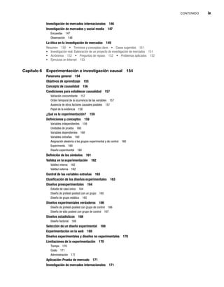 CONTENIDO ix
Investigación de mercados internacionales 146
Investigación de mercados y social media 147
Encuestas 147
Observación 148
La ética en la investigación de mercados 149
Resumen 150 Términos y conceptos clave Casos sugeridos 151
Investigación real: Elaboración de un proyecto de investigación de mercados 151
Acrónimos 152 Preguntas de repaso 152 Problemas aplicados 152
Ejercicios en Internet 153
Capítulo 6 Experimentación e investigación causal 154
Panorama general 154
Objetivos de aprendizaje 155
Concepto de causalidad 156
Condiciones para establecer causalidad 157
Variación concomitante 157
Orden temporal de la ocurrencia de las variables 157
Ausencia de otros factores causales posibles 157
Papel de la evidencia 158
¿Qué es la experimentación? 159
Definiciones y conceptos 159
Variables independientes 159
Unidades de prueba 160
Variables dependientes 160
Variables extrañas 160
Asignación aleatoria a los grupos experimental y de control 160
Experimento 160
Diseño experimental 160
Definición de los símbolos 161
Validez en la experimentación 162
Validez interna 162
Validez externa 162
Control de las variables extrañas 163
Clasificación de los diseños experimentales 163
Diseños preexperimentales 164
Estudio de caso único 164
Diseño de pretest-postest con un grupo 165
Diseño de grupo estático 165
Diseños experimentales verdaderos 166
Diseño de pretest-postest con grupo de control 166
Diseño de sólo postest con grupo de control 167
Diseños estadísticos 168
Diseño factorial 168
Selección de un diseño experimental 169
Experimentación en la web 169
Diseños experimentales y diseños no experimentales 170
Limitaciones de la experimentación 170
Tiempo 170
Costo 171
Administración 171
Aplicación: Prueba de mercado 171
Investigación de mercados internacionales 171
 