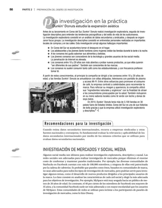 86 PARTE 2 | PREPARACIÓN DEL DISEÑO DE INVESTIGACIÓN
pLa investigación en la práctica
Dunkin’ Donuts estudia la expansión asiática
Du
Antes de su lanzamiento en Corea del Sur, Dunkin’ Donuts realizó investigación exploratoria, seguida de inves-
tigación descriptiva para entender las tendencias psicográficas y del estilo de vida de los sudcoreanos.
La investigación exploratoria consistió en un análisis de datos secundarios y sindicados, y después se organi-
zaron focus groups. La investigación descriptiva consistió en entrevistas personales realizadas en importantes
locales de compras y en las calles. Esta investigación arrojó algunos hallazgos importantes:
● En Corea del Sur se acostumbra tomar el desayuno en el hogar.
● Los adolescentes y los jóvenes (tanto hombres como mujeres) visitan las tiendas durante la tarde o la noche.
● A los coreanos les gusta saborear sus alimentos y bebidas.
● Los jóvenes coreanos son conocedores de la tecnología y grandes usuarios de los social media.
La penetración de Internet es elevada.
● Los coreanos entre 18 y 29 años son más abiertos a probar nuevos productos, ya que ellos quieren
“ser diferentes de sus padres”. También son conscientes de las marcas.
● Los coreanos no suelen consumir tanto café como los estadounidenses, y con frecuencia prefieren
tomar té.
A partir de estos conocimientos, al principio la compañía se dirigió a los coreanos entre 18 y 29 años de
edad, y las tiendas Dunkin’ Donuts se amueblaron con sillas afelpadas, televisores con pantalla de plasma
y acceso Wi-Fi. Entre otros esfuerzos para promover el consumo
de café, la empresa contrató a celebridades para recomendar la
marca. Para reforzar su imagen y apariencia, la compañía utilizó
sus “ingredientes naturales y orgánicos” con la finalidad de atraer
a los consumidores preocupados por la salud. También incluyeron
en su menú sabores locales como té verde con leche y donas de
soya dulce.
En 2014, Dunkin’ Donuts tenía más de 3,100 tiendas en 30
países fuera de Estados Unidos. Corea del Sur es una de sus historias
de éxito gracias a que la empresa utilizó investigación exploratoria
y descriptiva.6
INVESTIGACIÓN DE MERCADOS Y SOCIAL MEDIA
Algunos social media son idóneos para realizar investigación exploratoria, descriptiva y causal. Las
redes sociales son adecuadas para realizar investigación de mercados porque eliminan el enorme
costo de conformar y mantener paneles tradicionales. Por ejemplo, las diversas comunidades de
Starbucks en Facebook cuentan con más de 100,000 miembros, y ninguna de ellas está patrocinada
por la cadena de cafeterías. Es probable que paneles como éstos, basados en comunidades de marca,
no sean adecuados para todos los tipos de investigación de mercados, pero podrían servir para inves-
tigar algunos temas, como el desarrollo de nuevos productos dirigidos a los principales usuarios de
la marca. La clave consiste en analizar las características de cada red social y elegir la más adecuada
para los objetivos de investigación. Por ejemplo, MySpace está muy sesgada hacia un público de me-
nos de 20 años de edad. En contraste, el 40 por ciento de los miembros de Facebook son mayores de
35 años, y la comunidad Facebook suele ser más adinerada y con mayor escolaridad que los usuarios
de MySpace. Estas comunidades de redes se utilizan para reclutar a los participantes de paneles de
investigación de mercados, como lo hizo Disney.
Fuente:
John
Van
Hasselt
/
Sygma
/
Corbis
Recomendaciones para la investigación
Cuando reúna datos secundarios internacionales, recurra a empresas sindicadas y otras
fuentes nacionales y extranjeras. Es fundamental evaluar la relevancia y aplicabilidad de los
datos secundarios internacionales por medio de los mismos criterios que se utilizan para
evaluar datos secundarios nacionales.
 