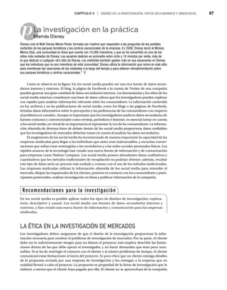 CAPÍTULO 3 | DISEÑO DE LA INVESTIGACIÓN, DATOS SECUNDARIOS Y SINDICADOS 87
pLa investigación en la práctica
Mamás Disney
M
Disney creó el Walt Disney Moms Panel, formado por madres que responden a las preguntas de los posibles
visitantes de los parques temáticos y los centros vacacionales de la empresa. En 2008, Disney lanzó el Mickey
Moms Club, una comunidad en línea que cuenta con 10,000 miembros, y que se ha convertido en uno de los
sitios más visitados de Disney. Los usuarios dedican en promedio entre ocho y 10 minutos por visita, más de
lo que dedican a cualquier otro sitio de Disney. Los visitantes también gastan más en sus vacaciones en Disney
que los individuos que no son miembros de esta comunidad. Disney utiliza la información que reúne en este sitio
para monitorear las reacciones de los visitantes a lo largo del tiempo y para obtener retroalimentación sobre
sus parques temáticos y centros vacacionales.7
Como se observa en la figura 3.6, los social media pueden ser una rica fuente de datos secun-
darios internos y externos. El blog, la página de Facebook o la cuenta de Twitter de una compañía
pueden generar una gran cantidad de datos secundarios internos. Las herramientas y los sitios de los
social media externos constituyen una base de datos valiosa que los investigadores pueden explorar
con rapidez para analizar información relevante sobre los consumidores. La información contenida
en los archivos y en las publicaciones de social media, como los blogs o las páginas de Facebook,
brindan datos informativos sobre la percepción y las preferencias de los consumidores con respecto
al problema en cuestión. Aunque es importante que los investigadores analicen datos secundarios de
fuentes comunes y convencionales como revistas, periódicos e Internet, es esencial tomar en cuenta
a los social media, en virtud de su importancia al representar la voz de los consumidores. La informa-
ción obtenida de diversos foros de debate dentro de los social media proporciona datos confiables
que los investigadores de mercados deberían tomar en cuenta al analizar los datos secundarios.
El surgimiento de los social media ha incrementado de manera importante la capacidad de las
empresas sindicadas para llegar a los individuos que antes eran inalcanzables, y escuchar conver-
saciones que solían estar restringidas a los vecindarios y a las redes sociales personales físicas. Los
rápidos avances de la tecnología han creado una nueva fuente de información y de comunicación
para empresas como Nielsen Company. Los social media poseen abundantes datos cualitativos y
cuantitativos que los métodos tradicionales de recopilación no podrían obtener; además, recabar
este tipo de datos sería un proceso más tardado y costoso con el uso de los métodos tradicionales.
Las empresas sindicadas utilizan la información obtenida de los social media para entender el
mercado, disipar las inquietudes de los clientes, ponerse en contacto con los consumidores y parti-
cipantes potenciales, realizar investigación en línea y publicar información de la compañía.
LA ÉTICA EN LA INVESTIGACIÓN DE MERCADOS
Los investigadores deben asegurarse de que el diseño de la investigación proporcione la infor-
mación necesaria para resolver el problema de investigación de mercados. Por su parte, el cliente
debe ser lo suficientemente íntegro para no falsear el proyecto; esto implica describir las limita-
ciones dentro de las que debe operar el investigador, y no hacer demandas que sean poco razo-
nables. Si se ha de restringir el contacto con el cliente o si existen problemas de tiempo, el cliente
comunicará estas limitaciones al inicio del proyecto. Es poco ético que un cliente extraiga detalles
de la propuesta enviada por una empresa de investigación y los entregue a la empresa que en
realidad llevará a cabo el proyecto. La propuesta es propiedad de la firma de investigación que la
elaboró, a menos que el cliente haya pagado por ella. El cliente no se aprovechará de la compañía
Recomendaciones para la investigación
En los social media es posible aplicar todos los tipos de diseños de investigación: explora-
torio, descriptivo y causal. Los social media son fuentes de datos secundarios internos y
externos, y han creado una nueva fuente de información y comunicación para las empresas
sindicadas.
 