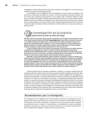 88 PARTE 2 | PREPARACIÓN DEL DISEÑO DE INVESTIGACIÓN
Dadas las limitaciones de los datos secundarios, a menudo es necesario recopilar datos pri-
marios para obtener la información necesaria que permita abordar el problema de decisión admi-
nistrativa. El uso de datos secundarios exclusivamente, cuando el problema de investigación re-
quiere de datos primarios, causaría problemas éticos. Este tipo de problemas se magnifica cuando
al cliente se le cobra una cuota fija por el proyecto, y la propuesta presentada para obtener el
proyecto no especifica de manera adecuada la metodología de recopilación de datos. Por otro lado,
en algunos casos es posible obtener la información requerida únicamente de fuentes secundarias,
lo que hace innecesaria la recopilación de datos primarios. La recolección de datos primarios
costosos, cuando el problema de investigación se puede abordar empleando únicamente datos
secundarios, también revela una falta de ética. Estos problemas éticos se vuelven más evidentes si
la facturación de la empresa de investigación se eleva a costa del cliente.
investigadora al hacer falsas promesas de futuros contratos de investigación, con la intención de
solicitar concesiones para el proyecto actual.
El investigador tiene la obligación ética de asegurarse de que los datos secundarios sean
pertinentes y útiles para el problema en cuestión. Los datos secundarios deberían evaluarse con
los criterios que analizamos anteriormente en este capítulo. Sólo se deberían utilizar los datos
que se consideren adecuados. También es importante que los datos se recaben mediante proce-
dimientos que sean moralmente aceptables. No es ético recabar datos de manera que ocasione
daño a los encuestados o se invada su vida privada. También surgen problemas éticos cuando los
usuarios de datos secundarios critican severamente la información que no apoya sus intereses y
puntos de vista.
pLa investigación en la práctica
La píldora ética puede ser difícil de tragar
La
ABC, NBC y CBS (las tres grandes), algunas agencias de publicidad y los principales anunciantes están en contra
de los índices de ausencia televisiva de Nielsen (www.nielsen.com), ya que critican su esquema de muestreo
y sus métodos intrusivos para recopilar datos. Un tema central en las críticas hacia Nielsen es que los tres
grandes han recibido bajos índices de audiencia. En 2013, el nivel de audiencia en el horario estelar para las
televisoras disminuyó. Por ejemplo, según Nielsen, la drástica caída de la NBC provocó el nivel de audiencia
televisiva más bajo de su historia durante la semana del 4 al 10 de marzo de 2013.
En lugar de aceptar la idea de que el público de las televisoras se está reduciendo, las cadenas preferirían
una evaluación más halagüeña de su público. Los índices se traducen directamente en ganancias por
publicidad. Cuantos más televidentes vean un programa, mayores serán las tarifas que la cadena podrá cobrar
por transmitir los anuncios en ese horario. Las tarifas de publicidad difieren de forma drástica en los diferentes
horarios, de manera que las cadenas prefieren índices de audiencia precisos (o agresivos).
Monopolios, como las cadenas televisivas, tienden a resistirse a la innovación y carecen de incentivos para
mejorar los procesos. Mientras el dinero siga llegando, dominará la complacencia. Sin embargo, como profesional
de la investigación de mercados, Nielsen tiene el compromiso ético de brindar datos precisos y representativos
(al nivel de sus posibilidades). Por su parte, los usuarios tienen la responsabilidad ética de no criticar los datos
secundarios sólo por el hecho de que no apoyan sus puntos de vista. Con el tiempo, los ejecutivos de las cadenas
televisivas tendrán que tragar la amarga píldora de la realidad: la televisión por cable, la televisión por satélite de
transmisión directa e Internet están ganando terreno al captar la atención de la audiencia televisiva.8
Recomendaciones para la investigación
El investigador tiene la obligación ética de desarrollar un diseño de investigación que ob-
tenga la información requerida, de una manera efectiva y eficiente. También deberá evaluar
la relevancia de los datos secundarios, y asegurarse de que los datos se reúnan mediante
procedimientos éticos y morales. Es necesario que la recopilación de datos secundarios,
sindicados y primarios se realice para el beneficio del cliente. Los usuarios de datos secun-
darios también están obligados a utilizar éstos de una forma ética.
 