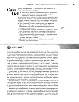 CAPÍTULO 3 | DISEÑO DE LA INVESTIGACIÓN, DATOS SECUNDARIOS Y SINDICADOS 89
Revise el caso 1.1 sobre Dell y el cuestionario que se incluyen al final del
libro. Responda las siguientes preguntas.
1. ¿Cómo podría Dell utilizar investigación exploratoria para entender
la manera en que los consumidores de los hogares compran
computadoras personales y equipo relacionado?
2. Describa una manera en la que Dell podría utilizar investigación descriptiva.
3. Describa una manera en la que Dell podría utilizar investigación causal.
4. Busque en Internet información sobre la participación de Dell y de otros
fabricantes de computadoras personales en el mercado estadounidense.
5. Visite la Oficina del Censo de Estados Unidos en www.census.gov.
¿Qué información de la que está disponible en dicha entidad
gubernamental le serviría a Dell para aumentar su penetración en
los hogares estadounidenses?
6. ¿Qué información de la que está disponible en los social media le serviría
a Dell para aumentar su penetración en los hogares estadounidenses?
7. ¿Qué información de empresas sindicadas está disponible sobre el uso
de la tecnología por parte de los consumidores? ¿De qué manera podría
Dell utilizar esa información? (Sugerencia: Visite www.npd.com; en
“Industries” seleccione “Technology”).
8. ¿Qué información de Nielsen en www.nielsen.com ayudaría a Dell
a evaluar la eficacia de su sitio web?
Resumen
El diseño de investigación es un marco de referencia o plan de acción para llevar a cabo el pro-
yecto de investigación de mercados. Especifica los detalles de cómo debe realizarse el proyecto.
De forma general, los diseños de investigación se clasifican en exploratorios y concluyentes. El
objetivo principal de la investigación exploratoria es brindar ideas sobre el problema. La investi-
gación concluyente se realiza para someter a prueba hipótesis específicas y examinar relaciones
particulares. Los hallazgos de la investigación concluyente se utilizan como insumos para la toma
de decisiones administrativas. La investigación concluyente puede ser descriptiva o causal.
El principal objetivo de la investigación descriptiva consiste en describir las características o fun-
ciones del mercado. La investigación descriptiva se clasifica, a la vez, en transversal y longitudinal.
Los diseños transversales implican la recopilación de información de una muestra de elementos de
la población en un solo momento. En cambio, en los diseños longitudinales se realizan mediciones
repetidas en una muestra fija. La investigación causal se diseña con el propósito fundamental de ob-
tener evidencia acerca de relaciones de causa y efecto (esto es, de relaciones causales).
A diferencia de los datos primarios, que el investigador reúne para resolver el problema es-
pecífico en cuestión, los datos secundarios se recaban originalmente con otros fines. Los datos
secundarios se pueden obtener con rapidez y a un costo relativamente bajo. Sin embargo, tienen
limitaciones y deberían evaluarse de manera cuidadosa, para determinar qué tan adecuados son
para el problema en cuestión. Los criterios de evaluación abarcan las especificaciones, el error, la
actualidad, la objetividad, la naturaleza y la confiabilidad.
La organización que necesita la investigación posee una gran cantidad de información, la
cual constituye el bagaje de los datos secundarios internos. Los datos externos son generados por
fuentes fuera de la organización. Estos datos se clasifican, según su origen, en datos de negocios/
no gubernamentales, gubernamentales y de servicios sindicados. Las fuentes gubernamentales se
pueden clasificar de manera general como datos del censo y de otros tipos.
Las fuentes sindicadas son empresas que reúnen y venden conjuntos de datos, diseñados para
servir a diversos clientes. Las fuentes sindicadas se clasifican según la unidad de medición (hoga-
res/consumidores o instituciones). Los datos de hogares y consumidores se pueden obtener me-
diante encuestas, paneles de compras y de medios de comunicación, o servicios de escaneo elec-
trónico. Cuando las instituciones son la unidad de medida, los datos se obtienen con vendedores
Caso
Dell
 