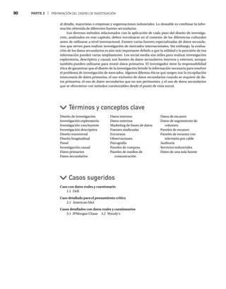 90 PARTE 2 | PREPARACIÓN DEL DISEÑO DE INVESTIGACIÓN
al detalle, mayoristas o empresas y organizaciones industriales. Lo deseable es combinar la infor-
mación obtenida de diferentes fuentes secundarias.
Los diversos métodos relacionados con la aplicación de cada paso del diseño de investiga-
ción, analizados en este capítulo, deben reevaluarse en el contexto de las diferencias culturales
antes de utilizarse a nivel internacional. Existen varias fuentes especializadas de datos secunda-
rios que sirven para realizar investigación de mercados internacionales. Sin embargo, la evalua-
ción de los datos secundarios es aún más importante debido a que la utilidad y la precisión de esa
información pueden variar ampliamente. Los social media son útiles para realizar investigación
exploratoria, descriptiva y causal; son fuentes de datos secundarios internos y externos, aunque
también pueden utilizarse para reunir datos primarios. El investigador tiene la responsabilidad
ética de garantizar que el diseño de la investigación brinde la información necesaria para resolver
el problema de investigación de mercados. Algunos dilemas éticos que surgen son la recopilación
innecesaria de datos primarios, el uso exclusivo de datos secundarios cuando se requiere de da-
tos primarios, el uso de datos secundarios que no son pertinentes, y el uso de datos secundarios
que se obtuvieron con métodos cuestionables desde el punto de vista moral.
Caso con datos reales y cuestionario
1.1 Dell
Caso detallado para el pensamiento crítico
2.1 American Idol
Casos detallados con datos reales y cuestionarios
3.1 JPMorgan Chase 3.2 Wendy’s
Casos sugeridos
Diseño de investigación
Investigación exploratoria
Investigación concluyente
Investigación descriptiva
Diseño transversal
Diseño longitudinal
Panel
Investigación causal
Datos primarios
Datos secundarios
Datos internos
Datos externos
Marketing de bases de datos
Fuentes sindicadas
Encuestas
Observaciones
Psicografía
Paneles de compras
Paneles de medios de
comunicación
Datos de escaneo
Datos de seguimiento de
volumen
Paneles de escaneo
Paneles de escaneo con
televisión por cable
Auditoría
Servicios industriales
Datos de una sola fuente
Términos y conceptos clave
 