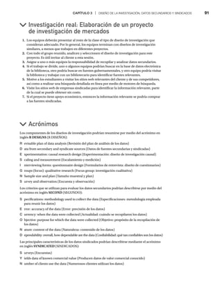 CAPÍTULO 3 | DISEÑO DE LA INVESTIGACIÓN, DATOS SECUNDARIOS Y SINDICADOS 91
1. Los equipos deberán presentar al resto de la clase el tipo de diseño de investigación que
consideran adecuado. Por lo general, los equipos terminan con diseños de investigación
similares, a menos que trabajen en diferentes proyectos.
2. Con todo el grupo reunido, analicen y seleccionen el diseño de investigación para este
proyecto. Es útil invitar al cliente a esta sesión.
3. Asigne a uno o más equipos la responsabilidad de recopilar y analizar datos secundarios.
4. Si el trabajo se divide, uno o algunos equipos podrían buscar en la base de datos electrónica
de la biblioteca, otro podría buscar en fuentes gubernamentales, y otro equipo podría visitar
la biblioteca y trabajar con un bibliotecario para identificar fuentes relevantes.
5. Motive a los estudiantes a visitar los sitios web relevantes del cliente y de sus competidores,
así como a realizar una búsqueda detallada en línea por medio de motores de búsqueda.
6. Visite los sitios web de empresas sindicadas para identificar la información relevante, parte
de la cual se puede obtener sin costo.
7. Si el proyecto tiene apoyo económico, entonces la información relevante se podría comprar
a las fuentes sindicadas.
Investigación real: Elaboración de un proyecto
de investigación de mercados
Acrónimos
Los componentes de los diseños de investigación podrían resumirse por medio del acrónimo en
inglés R DESIGNS (R DISEÑOS):
R evisable plan of data analysis (Revisión del plan de análisis de los datos)
D ata from secondary and syndicate sources (Datos de fuentes secundarias y sindicadas)
E xperimentation: causal research design (Experimentación: diseño de investigación causal)
S caling and measurement (Escalamiento y medición)
I nterviewing forms: questionnaire design (Formularios de entrevista: diseño de cuestionarios)
G roups (focus): qualitative research (Focus group: investigación cualitativa)
N Sample size and plan (Tamaño muestral y plan)
S urvey and observation (Encuesta y observación)
Los criterios que se utilizan para evaluar los datos secundarios podrían describirse por medio del
acrónimo en inglés SECOND (SEGUNDO):
S pecifications: methodology used to collect the data (Especificaciones: metodología empleada
para reunir los datos)
E rror: accuracy of the data (Error: precisión de los datos)
C urrency: when the data were collected (Actualidad: cuándo se recopilaron los datos)
O bjective: purpose for which the data were collected (Objetivo: propósito de la recopilación de
los datos)
N ature: content of the data (Naturaleza: contenido de los datos)
D ependability: overall, how dependable are the data (Confiabilidad: qué tan confiables son los datos)
Las principales características de los datos sindicados podrían describirse mediante el acrónimo
en inglés SYNDICATED (SINDICADOS):
S urveys (Encuestas)
Y ields data of known comercial value (Producen datos de valor comercial conocido)
N umber of clients use the data (Numerosos clientes utilizan los datos)
 