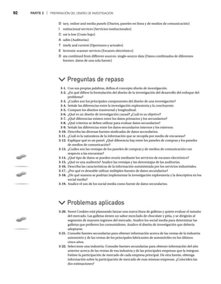 92 PARTE 2 | PREPARACIÓN DEL DISEÑO DE INVESTIGACIÓN
D iary, online and media panels (Diarios, paneles en línea y de medios de comunicación)
I nstitucional services (Servicios institucionales)
C ost is low (Costo bajo)
A udits (Auditorías)
T imely and current (Oportunos y actuales)
E lectronic scanner services (Escaneo electrónico)
D ata combined from different sources: single-source data (Datos combinados de diferentes
fuentes: datos de una sola fuente)
3-1. Con sus propias palabras, defina el concepto diseño de investigación.
3-2. ¿En qué difiere la formulación del diseño de la investigación del desarrollo del enfoque del
problema?
3-3. ¿Cuáles son los principales componentes del diseño de una investigación?
3-4. Señale las diferencias entre la investigación exploratoria y la concluyente.
3-5. Compare los diseños transversal y longitudinal.
3-6. ¿Qué es un diseño de investigación causal? ¿Cuál es su objetivo?
3-7. ¿Qué diferencias existen entre los datos primarios y los secundarios?
3-8. ¿Qué criterios se deben utilizar para evaluar datos secundarios?
3-9. Señale las diferencias entre los datos secundarios internos y los externos.
3-10. Describa las diversas fuentes sindicadas de datos secundarios.
3-11. ¿Cuál es la naturaleza de la información que se recopila por medio de encuestas?
3-12. Explique qué es un panel. ¿Qué diferencia hay entre los paneles de compras y los paneles
de medios de comunicación?
3-13. ¿Cuáles son las ventajas de los paneles de compras y de medios de comunicación con
respecto a las encuestas?
3-14. ¿Qué tipo de datos se pueden reunir mediante los servicios de escaneo electrónico?
3-15. ¿Qué es una auditoría? Analice las ventajas y las desventajas de las auditorías.
3-16. Describa las características de la información suministrada por los servicios industriales.
3-17. ¿Por qué es deseable utilizar múltiples fuentes de datos secundarios?
3-18. ¿De qué manera se podrían implementar la investigación exploratoria y la descriptiva en los
social media?
3-19. Analice el uso de los social media como fuente de datos secundarios.
Preguntas de repaso
Problemas aplicados
3-20. Sweet Cookies está planeando lanzar una nueva línea de galletas y quiere evaluar el tamaño
del mercado. Las galletas tienen un sabor mezclado de chocolate y piña, y se dirigirán al
segmento de mayores ingresos del mercado. Analice los social media para determinar las
galletas que prefieren los consumidores. Analice el diseño de investigación que debería
adoptarse.
3-21. Consulte fuentes secundarias para obtener información acerca de las ventas de la industria
automotriz y de las ventas de los principales fabricantes de automóviles en los últimos
cinco años.
3-22. Seleccione una industria. Consulte fuentes secundarias para obtener información del año
anterior acerca de las ventas de esa industria y de las principales empresas que la integran.
Estime la participación de mercado de cada empresa principal. De otra fuente, obtenga
información sobre la participación de mercado de esas mismas empresas. ¿Coinciden las
dos estimaciones?
 
