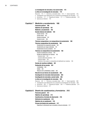 x CONTENIDO
La investigación de mercados y los social media 173
La ética en la investigación de mercados 174
Resumen 175 Términos y conceptos clave 176 Casos sugeridos 176
Investigación real: Elaboración de un proyecto de investigación de mercados 177
Acrónimos 177 Preguntas de repaso 177 Problemas aplicados 178
Ejercicios en Internet 179
Capítulo 7 Medición y escalamiento 180
Panorama general 180
Objetivos de aprendizaje 181
Medición y escalamiento 182
Escalas básicas de medición 183
Escala nominal 184
Escala ordinal 185
Escala de intervalo 187
Escala de razón 188
Técnicas comparativas y no comparativas de escalamiento 189
Técnicas comparativas de escalamiento 190
Escalamiento de comparación pareada 190
Escalamiento por rangos ordenados 191
Escalamiento de suma constante 191
Técnicas no comparativas de escalamiento 192
Escala de clasificación continua 193
Escalas de clasificación por reactivos 195
Escala de Likert 195
Escala de diferencial semántico 197
Escala de Stapel 198
Variantes en las escalas no comparativas de clasificación por reactivos 199
Escalas de reactivos múltiples 201
Evaluación de las escalas 201
Confiabilidad 202
Validez 202
Relación entre confiabilidad y validez 202
Elección de una técnica de escalamiento 203
Investigación de mercados internacionales 203
Investigación de mercados y social media 205
La ética en la investigación de mercados 205
Resumen 207 Términos y conceptos clave 208 Casos sugeridos 208
Investigación real: Elaboración de un proyecto de investigación de mercados 208
Acrónimos 209 Preguntas de repaso 209 Problemas aplicados 210
Ejercicios en Internet 211
Capítulo 8 Diseño de cuestionarios y formularios 212
Panorama general 212
Objetivos de aprendizaje 213
Cuestionarios y formatos de observación 216
Definición de cuestionario 216
Objetivos de un cuestionario 216
Proceso del diseño del cuestionario 217
Especificar la información que se necesita y el tipo de entrevista 217
 