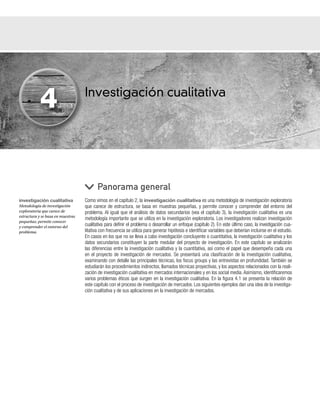 Investigación cualitativa
Como vimos en el capítulo 2, la investigación cualitativa es una metodología de investigación exploratoria
que carece de estructura, se basa en muestras pequeñas, y permite conocer y comprender del entorno del
problema. Al igual que el análisis de datos secundarios (vea el capítulo 3), la investigación cualitativa es una
metodología importante que se utiliza en la investigación exploratoria. Los investigadores realizan investigación
cualitativa para definir el problema o desarrollar un enfoque (capítulo 2). En este último caso, la investigación cua-
litativa con frecuencia se utiliza para generar hipótesis e identificar variables que deberían incluirse en el estudio.
En casos en los que no se lleva a cabo investigación concluyente o cuantitativa, la investigación cualitativa y los
datos secundarios constituyen la parte medular del proyecto de investigación. En este capítulo se analizarán
las diferencias entre la investigación cualitativa y la cuantitativa, así como el papel que desempeña cada una
en el proyecto de investigación de mercados. Se presentará una clasificación de la investigación cualitativa,
examinando con detalle las principales técnicas, los focus groups y las entrevistas en profundidad. También se
estudiarán los procedimientos indirectos, llamados técnicas proyectivas, y los aspectos relacionados con la reali-
zación de investigación cualitativa en mercados internacionales y en los social media. Asimismo, identificaremos
varios problemas éticos que surgen en la investigación cualitativa. En la figura 4.1 se presenta la relación de
este capítulo con el proceso de investigación de mercados. Los siguientes ejemplos dan una idea de la investiga-
ción cualitativa y de sus aplicaciones en la investigación de mercados.
Panorama general
4
investigación cualitativa
Metodología de investigación
exploratoria que carece de
estructura y se basa en muestras
pequeñas; permite conocer
y comprender el entorno del
problema.
 