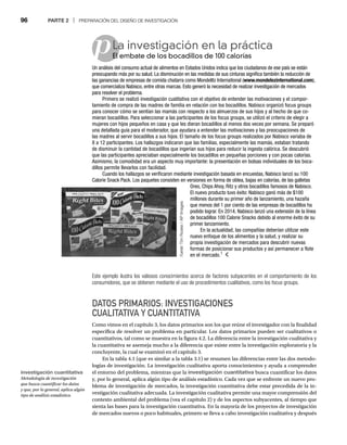 96 PARTE 2 | PREPARACIÓN DEL DISEÑO DE INVESTIGACIÓN
p
Este ejemplo ilustra los valiosos conocimientos acerca de factores subyacentes en el comportamiento de los
consumidores, que se obtienen mediante el uso de procedimientos cualitativos, como los focus groups.
DATOS PRIMARIOS: INVESTIGACIONES
CUALITATIVA Y CUANTITATIVA
Como vimos en el capítulo 3, los datos primarios son los que reúne el investigador con la finalidad
específica de resolver un problema en particular. Los datos primarios pueden ser cualitativos o
cuantitativos, tal como se muestra en la figura 4.2. La diferencia entre la investigación cualitativa y
la cuantitativa se asemeja mucho a la diferencia que existe entre la investigación exploratoria y la
concluyente, la cual se examinó en el capítulo 3.
En la tabla 4.1 (que es similar a la tabla 3.1) se resumen las diferencias entre las dos metodo-
logías de investigación. La investigación cualitativa aporta conocimientos y ayuda a comprender
el entorno del problema, mientras que la investigación cuantitativa busca cuantificar los datos
y, por lo general, aplica algún tipo de análisis estadístico. Cada vez que se enfrente un nuevo pro-
blema de investigación de mercados, la investigación cuantitativa debe estar precedida de la in-
vestigación cualitativa adecuada. La investigación cualitativa permite una mayor comprensión del
contexto ambiental del problema (vea el capítulo 2) y de los aspectos subyacentes, al tiempo que
sienta las bases para la investigación cuantitativa. En la mayoría de los proyectos de investigación
de mercados nuevos o poco habituales, primero se lleva a cabo investigación cualitativa y después
La investigación en la práctica
El embate de los bocadillos de 100 calorías
El
Un análisis del consumo actual de alimentos en Estados Unidos indica que los ciudadanos de ese país se están
preocupando más por su salud. La disminución en las medidas de sus cinturas significa también la reducción de
las ganancias de empresas de comida chatarra como Mondelez International (www.mondelezinternational.com),
que comercializa Nabisco, entre otras marcas. Esto generó la necesidad de realizar investigación de mercados
para resolver el problema.
Primero se realizó investigación cualitativa con el objetivo de entender las motivaciones y el compor-
tamiento de compra de las madres de familia en relación con los bocadillos. Nabisco organizó focus groups
para conocer cómo se sentían las mamás con respecto a los almuerzos de sus hijos y al hecho de que co-
mieran bocadillos. Para seleccionar a las participantes de los focus groups, se utilizó el criterio de elegir a
mujeres con hijos pequeños en casa y que les dieran bocadillos al menos dos veces por semana. Se preparó
una detallada guía para el moderador, que ayudara a entender las motivaciones y las preocupaciones de
las madres al servir bocadillos a sus hijos. El tamaño de los focus groups realizados por Nabisco variaba de
8 a 12 participantes. Los hallazgos indicaron que las familias, especialmente las mamás, estaban tratando
de disminuir la cantidad de bocadillos que ingerían sus hijos para reducir la ingesta calórica. Se descubrió
que las participantes apreciaban especialmente los bocadillos en pequeñas porciones y con pocas calorías.
Asimismo, la comodidad era un aspecto muy importante: la presentación en bolsas individuales de los boca-
dillos permite llevarlos con facilidad.
Cuando los hallazgos se verificaron mediante investigación basada en encuestas, Nabisco lanzó su 100
Calorie Snack Pack. Los paquetes consisten en versiones en forma de oblea, bajas en calorías, de las galletas
Oreo, Chips Ahoy, Ritz y otros bocadillos famosos de Nabisco.
El nuevo producto tuvo éxito: Nabisco ganó más de $100
millones durante su primer año de lanzamiento, una hazaña
que menos del 1 por ciento de las empresas de bocadillos ha
podido lograr. En 2014, Nabisco lanzó una extensión de la línea
de bocadillos 100 Calorie Snacks debido al enorme éxito de su
primer lanzamiento.
En la actualidad, las compañías deberían utilizar este
nuevo enfoque de los alimentos y la salud, y realizar su
propia investigación de mercados para descubrir nuevas
formas de posicionar sus productos y así permanecer a flote
en el mercado.1
Fuente:
Tim
Roske
/
AP
Images
:
investigación cuantitativa
Metodología de investigación
que busca cuantificar los datos
y que, por lo general, aplica algún
tipo de análisis estadístico.
 
