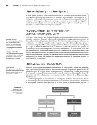 98 PARTE 2 | PREPARACIÓN DEL DISEÑO DE INVESTIGACIÓN
CLASIFICACIÓN DE LOS PROCEDIMIENTOS
DE INVESTIGACIÓN CUALITATIVA
En la figura 4.3 se muestra una clasificación de los procedimientos de investigación cualitativa,
los cuales pueden ser directos o indirectos, dependiendo de si los participantes conocen o no
el verdadero objetivo del proyecto. Un enfoque directo no se oculta, sino que se informa a los
participantes o es evidente para ellos por las preguntas que se les plantean. Los focus groups y
las entrevistas en profundidad son las principales técnicas directas. En contraste, la investigación
que adopta un enfoque indirecto oculta la verdadera finalidad del proyecto. Por ejemplo, en
un estudio que evalúa (somete a prueba) los comerciales de Pepsi, a los participantes se les pide
que también evalúen los anuncios de otros productos (comerciales de relleno). Esto se hace para
encubrir el verdadero propósito del estudio, que es evaluar los comerciales de Pepsi. Los procedi-
mientos indirectos que se emplean con mayor frecuencia son las técnicas proyectivas, las cuales
analizaremos con detalle más adelante. Por ahora, nos ocuparemos de las técnicas directas, en
particular de los focus groups.
ENTREVISTAS CON FOCUS GROUPS
Un focus group consiste en una entrevista, de forma no estructurada y natural, que un mode-
rador capacitado realiza a un pequeño grupo de participantes. El moderador guía el debate. El
principal objetivo de los focus groups consiste en obtener información al escuchar las opiniones
de un grupo de personas del mercado meta sobre temas de interés para el investigador. El valor de
la técnica reside en los hallazgos inesperados que a menudo se obtienen de un debate grupal que
fluye libremente.
Los focus groups son el procedimiento de investigación cualitativa más importante. Su uso
es tan común que muchos investigadores de mercados consideran que esta técnica es sinónimo
de investigación cualitativa. Una aplicación de los focus groups se ejemplificó en la sección “La
FIGURA 4.3
CLASIFICACIÓN DE
LOS PROCEDIMIENTOS
DE INVESTIGACIÓN
CUALITATIVA
Procedimientos de
investigación cualitativa
Directos
(objetivo no encubierto)
Indirectos
(objetivo encubierto)
Focus
Groups
Entrevistas
en profundidad
Técnicas
proyectivas
Recomendaciones para la investigación
Al llevar a cabo un nuevo proyecto de investigación de mercados, es aconsejable realizar
investigación cualitativa adecuada antes de recurrir a la investigación cuantitativa. La in-
vestigación cualitativa brinda una comprensión más profunda del contexto ambiental del
problema y de los aspectos subyacentes, al tiempo que sienta las bases para la investigación
cuantitativa. Sin embargo, si un proyecto de investigación se repite, es probable que la se-
gunda vez no sea necesaria la investigación cualitativa.
enfoque directo
Tipo de investigación cualitativa
en la cual los objetivos del
proyecto son evidentes, dada
la naturaleza de la entrevista,
o se revelan a los participantes
en el estudio.
enfoque indirecto
Tipo de investigación cualitativa
en el cual se ocultan los objetivos
del proyecto a los individuos
participantes en el estudio.
focus group
Grupo pequeño de individuos a
quienes un moderador se encarga
de entrevistar de una forma no
estructurada y natural.
 