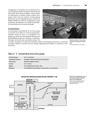 CAPÍTULO 4 | INVESTIGACIÓN CUALITATIVA 99
Vista de la sala de un focus group
a través de un espejo de una sola
vista.
Fuente: Marmaduke St. John / Alamy
:
Croquis de las instalaciones para un
focus group. Baltimore Research:
plano de las instalaciones.
Fuente: http://www.baltimoreresearch
.com/marketing_research_facility
.php?sPage=Facility
investigación en la práctica” que se presentó al ini-
cio del capítulo, donde se describe el desarrollo del
100 Calorie Snack Pack de Nabisco. Varios cientos
de instituciones en Estados Unidos realizan focus
groups varias veces por semana. Un focus group
típico tiene un costo aproximado para el cliente de
$6,000 a $8,000. En virtud de su importancia y gran
aceptación, describiremos con detalle las principa-
les características de las sesiones de grupo.
Características
Las principales características de un focus group
se resumen en la tabla 4.2. Un focus group gene-
ralmente incluye de ocho a 12 integrantes. Los
grupos con menos de ocho miembros tienen pocas
probabilidades de generar el ímpetu y la dinámica
de grupo necesarios para una sesión exitosa. Por
otro lado, los grupos con más de 12 miembros suelen ser demasiado numerosos y no generan
un debate cohesivo y natural. Los focus groups organizados por Nabisco se ajustaron a estas
directrices.
Tabla 4.2 Características de los focus groups
Tamaño del grupo De 8 a 12 personas
Composición del grupo Homogéneo; selección previa de los participantes
Entorno físico Atmósfera relajada e informal
Duración De 1 a 3 horas
Registro Uso de grabaciones de audio y video
Moderador Con habilidades interpersonales, de observación y de comunicación
SALÓN DE INVESTIGACIÓN DE BALTIMORE # 140
SALA DE
ESPERA PARA
CLIENTES
COCINA
BAÑO
BAÑO
SALA PARA
EL FOCUS
GROUP
ESPEJOS DE
UNA VISTA
ENTRADA
23
PIES
-
26
PIES
-
- 30 PIES -
-
26
PIES
-
- 30 PIES -
-
7
PIES
-
SALA DE OBSERVACIÓN
SALA DE ESPERA
PARA LOS
PARTICIPANTES
15 × 23
PASILLO
Y
ÁREA
DE
RECEPCIÓN
 