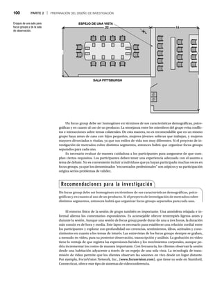 100 PARTE 2 | PREPARACIÓN DEL DISEÑO DE INVESTIGACIÓN
Un focus group debe ser homogéneo en términos de sus características demográficas, psico-
gráficas y en cuanto al uso de un producto. La semejanza entre los miembros del grupo evita conflic-
tos e interacciones sobre temas colaterales. De esta manera, no es recomendable que en un mismo
grupo haya amas de casa con hijos pequeños, mujeres jóvenes solteras que trabajan, y mujeres
mayores divorciadas o viudas, ya que sus estilos de vida son muy diferentes. Si el proyecto de in-
vestigación de mercados cubre distintos segmentos, entonces habrá que organizar focus groups
separados para cada uno.
Es necesario evaluar de manera cuidadosa a los participantes para asegurarse de que cum-
plan ciertos requisitos. Los participantes deben tener una experiencia adecuada con el asunto o
tema de debate. No es conveniente incluir a individuos que ya hayan participado muchas veces en
focus groups, ya que los denominados “encuestados profesionales” son atípicos y su participación
origina serios problemas de validez.
Croquis de una sala para
focus groups y de la sala
de observación.
El entorno físico de la sesión de grupo también es importante. Una atmósfera relajada e in-
formal alienta los comentarios espontáneos. Es aconsejable ofrecer tentempiés ligeros antes y
durante la sesión. Aunque una sesión de focus group puede durar de una a tres horas, la duración
más común es de hora y media. Este lapso es necesario para establecer una relación cordial entre
los participantes y explorar con profundidad sus creencias, sentimientos, ideas, actitudes y cono-
cimientos en cuanto a los temas de interés. Las entrevistas de los focus groups siempre se graban,
a menudo en video, para su posterior observación, transcripción y análisis. La grabación en video
tiene la ventaja de que registra las expresiones faciales y los movimientos corporales, aunque po-
dría incrementar los costos de manera importante. Con frecuencia, los clientes observan la sesión
desde una habitación adyacente a través de un espejo de una sola vista. La tecnología de trans-
misión de video permite que los clientes observen las sesiones en vivo desde un lugar distante.
Por ejemplo, FocusVision Network, Inc., (www.focusvision.com), que tiene su sede en Stamford,
Connecticut, ofrece este tipo de sistemas de videoconferencia.
22
22
ESPEJO DE UNA VISTA
SALA PITTSBURGH
14
14
Recomendaciones para la investigación
Un focus group debe ser homogéneo en términos de sus características demográficas, psico-
gráficas y en cuanto al uso de un producto. Si el proyecto de investigación de mercados cubre
distintos segmentos, entonces habrá que organizar focus groups separados para cada uno.
 