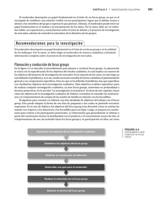 CAPÍTULO 4 | INVESTIGACIÓN CUALITATIVA 101
El moderador desempeña un papel fundamental en el éxito de un focus group, ya que es el
encargado de establecer una relación cordial con los participantes, lograr que el debate avance y
alentar a los miembros del grupo a expresar lo que piensan. Además, el moderador puede tener un
papel fundamental en el análisis y la interpretación de los datos. Por lo tanto, debe ser un indivi-
duo hábil, con experiencia y conocimientos sobre el tema de debate y el proyecto de investigación
de mercados, además de entender la naturaleza de la dinámica de los grupos.
Planeación y conducción de focus groups
En la figura 4.4 se describe el procedimiento para planear y conducir focus groups. La planeación
se inicia con la especificación de los objetivos del estudio cualitativo, lo cual implica un examen de
los objetivos del proyecto de investigación de mercados. En la mayoría de los casos, en esta etapa ya
está definido el problema y, si es así, resulta necesario estudiar de forma cuidadosa el planteamiento
general y sus componentes específicos. Una vez que se ha definido el problema, hay que especificar
con claridad los objetivos de la investigación cualitativa. Tales objetivos se deben especificar antes
de realizar cualquier investigación cualitativa, ya sean focus groups, entrevistas en profundidad o
técnicas proyectivas. En la sección “La investigación en la práctica” al inicio de este capítulo, vimos
cómo los objetivos de la investigación cualitativa de Nabisco consistían en entender las motivacio-
nes y el comportamiento de compra de las madres de familia en relación con los bocadillos.
El siguiente paso consiste en elaborar una lista detallada de objetivos del trabajo con el focus
group. Esto puede adoptar la forma de una lista de preguntas a las cuales se pretende encontrar
respuestas. En el caso de Nabisco, los objetivos del focus group eran descubrir cómo se sentían las
mamás con respecto a los almuerzos y los bocadillos para sus hijos. Luego, se prepara un cuestio-
nario para evaluar a los participantes potenciales. La información que generalmente se obtiene a
partir del cuestionario incluye la familiaridad con el producto y el conocimiento acerca de éste, el
comportamiento de uso, las actitudes hacia los focus groups y su participación en ellos, así como
FIGURA 4.4
PROCEDIMIENTO PARA
CONDUCIR UN FOCUS
GROUP
Especiﬁcar los objetivos de la investigación cualitativa
Establecer los objetivos del focus group
Redactar un cuestionario de selección
Desarrollar una guía para el moderador
Realizar la entrevista con el focus group
Elaborar el informe del focus group
Recomendaciones para la investigación
El moderador desempeña un papel fundamental en el éxito de un focus group y en la utilidad
de los hallazgos. Por lo tanto, se debe elegir al moderador de manera cuidadosa y brindarle
información completa sobre el proyecto de investigación de mercados.
 