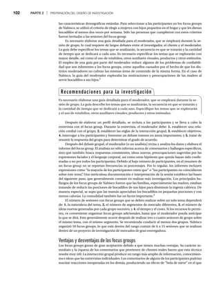 102 PARTE 2 | PREPARACIÓN DEL DISEÑO DE INVESTIGACIÓN
las características demográficas estándar. Para seleccionar a las participantes en los focus groups
de Nabisco, se utilizó el criterio de elegir a mujeres con hijos pequeños en el hogar y que les dieran
bocadillos al menos dos veces por semana. Sólo las personas que cumplieron con estos criterios
fueron invitadas a las sesiones del focus group.
Es necesario elaborar una guía detallada para el moderador, que se empleará durante la se-
sión de grupo, lo cual requiere de largos debates entre el investigador, el cliente y el moderador.
La guía debe especificar los temas que se analizarán, la secuencia en que se tratarán y la cantidad
de tiempo que se dedicará a cada uno. Es necesario especificar los temas que se explorarán con
mayor detalle, así como el uso de rotafolios, otros auxiliares visuales, productos y otros estímulos.
El empleo de una guía por parte del moderador reduce algunos de los problemas de confiabili-
dad que son inherentes a los focus groups, como aquellos causados por el hecho de que los dis-
tintos moderadores no cubran las mismas áreas de contenido de la misma forma. En el caso de
Nabisco, la guía del moderador exploraba las motivaciones y preocupaciones de las madres al
servir bocadillos a sus hijos.2
Después de elaborar un perfil detallado, se recluta a los participantes y se lleva a cabo la
entrevista con el focus group. Durante la entrevista, el moderador debe: 1. establecer una rela-
ción cordial con el grupo, 2. establecer las reglas de la interacción grupal, 3. establecer objetivos;
4. interrogar a los participantes y fomentar un debate intenso en áreas importantes; y 5. tratar de
resumir la respuesta del grupo para determinar el grado de acuerdo.
Después del debate grupal, el moderador (o un analista) revisa y analiza los datos y elabora el
informe del focus group. El analista no sólo informa acerca de comentarios y hallazgos específicos,
sino que también busca respuestas consistentes, ideas nuevas, preocupaciones sugeridas por las
expresiones faciales y el lenguaje corporal, así como otras hipótesis que quizás hayan sido confir-
madas o no por todos los participantes. Debido al bajo número de participantes, en el resumen de
un focus group no se reportan frecuencias ni porcentajes. Por lo regular, los informes incluyen
expresiones como “la mayoría de los participantes creen que” o “los participantes no coincidieron
sobre este tema”
. Una meticulosa documentación e interpretación de la sesión establece las bases
del siguiente paso, que generalmente consiste en realizar más investigación. Los principales ha-
llazgos de los focus groups de Nabisco fueron que las familias, especialmente las madres, estaban
tratando de reducir las porciones de bocadillos de sus hijos para disminuir la ingesta calórica. De
manera especial, se supo que las mamás apreciaban los bocadillos en pequeñas porciones y con
menos calorías. La comodidad también fue un factor importante.3
El número de sesiones con focus groups que se deben realizar sobre un solo tema dependerá
de: 1. la naturaleza del tema, 2. el número de segmentos de mercado diferentes, 3. el número de
ideas nuevas generadas por cada grupo sucesivo, y 4. el tiempo y el costo. Si los recursos lo permi-
ten, es conveniente organizar focus groups adicionales, hasta que el moderador pueda anticipar
lo que se dirá. Esto generalmente ocurre después de realizar tres o cuatro sesiones de grupo sobre
el mismo tema, con el mismo segmento. Se recomienda conducir al menos dos grupos. Nabisco
organizó 10 focus groups, lo que está dentro del rango común de 6 a 15 sesiones que se realizan
dentro de un proyecto de investigación de mercados de gran envergadura.
Ventajas y desventajas de los focus groups
Los focus groups gozan de gran aceptación debido a que tienen muchas ventajas. Su carácter in-
mediato y la riqueza de los comentarios que provienen de clientes reales hacen que esta técnica
resulte muy útil. La interacción grupal produce un rango más amplio de información, conocimien-
tos e ideas que las entrevistas individuales. Los comentarios de alguno de los participantes podrían
suscitar reacciones inesperadas en los demás, produciendo un efecto de “bola de nieve” en el que
Recomendaciones para la investigación
Es necesario elaborar una guía detallada para el moderador, que se empleará durante la se-
sión de grupo. La guía describe los temas que se analizarán, la secuencia en que se tratarán y
la cantidad de tiempo que se dedicará a cada uno. Especifique los temas que se explorarán
y el uso de rotafolios, otros auxiliares visuales, productos y otros estímulos.
 