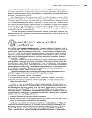 CAPÍTULO 4 | INVESTIGACIÓN CUALITATIVA 103
p
unos participantes responden a los comentarios de los otros individuos. Por lo general, las res-
puestas son espontáneas y sinceras, lo que brinda conocimientos importantes. Hay más probabi-
lidades de que surjan ideas de manera espontánea que en una entrevista individual, y éstas suelen
ser únicas y potencialmente creativas.
Sin embargo, algunas de las características que hacen que los focus groups sean tan sólidos
también generan algunas de sus limitaciones más graves. No hay que pasar por alto las desventajas
de los focus groups. La claridad y la convicción con que hablan los miembros del grupo provocan
que los investigadores y gerentes tiendan a considerar los hallazgos como concluyentes, más que
con carácter exploratorio. También es difícil moderar los focus groups. La calidad de los resultados
depende en gran parte de las habilidades del moderador y, por desgracia, escasean los moderado-
res con todas las habilidades deseables. La naturaleza no estructurada de las respuestas dificulta la
codificación, el análisis y la interpretación.
Cuando se realizan y utilizan de manera adecuada, los focus groups tienen numerosas apli-
caciones, como lo indica el siguiente ejemplo de Universal Music Group (UMG) en la sección “La
investigación en la práctica”
.
La investigación en la práctica
Universal Music Group
Un
Universal Music Group (www.universalmusic.com) posee el negocio de publicación de música más grande del
mundo. Considerando la naturaleza cambiante de la industria de la música, UMG realizó investigación de mercados
con focus groups, seguidos por una encuesta, la cual incluyó a 1,162 participantes (235 de ellos tenían entre
13 y 15 años, y el resto eran adultos). La investigación cualitativa con focus groups y la encuesta cuantitativa
indicaron la existencia de cuatro segmentos demográficos clave: “niños” (individuos de 13 a 15 años de edad)
y tres grupos con diferentes niveles de adopción de la tecnología, denominados “vanguardistas tecnológicos”,
“convencionales” y “rezagados”.
Los rezagados exhibieron un comportamiento diferente con respecto a los segmentos de niños y vanguar-
distas tecnológicos. Los rezagados escuchan una gran cantidad de discos compactos (el 54 por ciento lo hace
semanalmente), pero sólo el 18 por ciento de ellos escuchan al menos una vez por semana música copiada de
discos compactos a una computadora, lo que no llega siquiera a la tercera parte de las cifras correspondientes
a los segmentos conformados por niños y vanguardistas tecnológicos. La diferencia con la música descargada
de Internet fue aún mayor, ya que el 85 por ciento de los rezagados respondieron que nunca escuchan
música descargada o que esta actividad “no se aplica” a ellos.
Los hallazgos de la encuesta fueron consistentes con los hallazgos de los focus groups que incluyeron
a individuos rezagados, donde se escucharon algunos de los siguientes comentarios:
R: “Yo escucho la radio o discos compactos (¡arcaicos y qué!)”.
J: “Yo sólo escucho discos compactos y la radio en la cocina, y lo mismo en el automóvil, conduciendo”.
S: “No confío en la duración de una descarga. Es demasiado susceptible a una falla de hardware, un virus o
cualquier otro problema parecido”.
La historia fue similar con la reproducción de música en dispositivos portátiles. Más de la mitad (52 por
ciento) de todos los participantes en la encuesta cuantitativa escuchaban con frecuencia o en ocasiones música
que habían cargado en algún tipo de dispositivo portátil (iPod, teléfono, reproductor de MP3, etcétera). Entre el
segmento de niños, esta cifra era del 81 por ciento; sin embargo, sólo del 22 por ciento de los rezagados se
ubicó en esta categoría. La razón por la que los rezagados no están utilizando estas tecnologías no es más que
el simple desinterés; el 64 por ciento de los rezagados no están interesados en escuchar música en dispositivos
portátiles, como revelaron los hallazgos del focus group:
J: “Nunca sentí la necesidad de tener un iPod, aunque mi hija tiene uno”.
S: “Me gusta la música, la radio y discos compactos específicos, pero no tenerlos en mis oídos todo el tiempo, y
tampoco me gusta escucharlos en los dispositivos de otras personas”.
Con base en estos resultados de investigación, Universal Music Group decidió trabajar con Dell para ofre-
cer paquetes de música precargados. Todas las canciones se tomaron del catálogo de Universal Music Group,
y los productos resultantes tenían dos tamaños y precios: $25 por un paquete de 50 canciones o $45 por un
paquete de 100 canciones. Se incluyeron seis paquetes de temas (por ejemplo, “Deleite vespertino”, “Los
clásicos”, “Maestros del blues”, etcétera) dirigidos específicamente a los segmentos de los rezagados y los
 