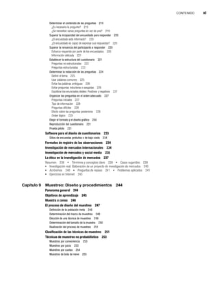 CONTENIDO xi
Determinar el contenido de las preguntas 219
¿Es necesaria la pregunta? 219
¿Se necesitan varias preguntas en vez de una? 219
Superar la incapacidad del encuestado para responder 220
¿El encuestado está informado? 220
¿El encuestado es capaz de expresar sus respuestas? 220
Superar la renuencia del participante a responder 220
Esfuerzo requerido por parte de los encuestados 220
Información delicada 221
Establecer la estructura del cuestionario 221
Preguntas no estructuradas 222
Preguntas estructuradas 222
Determinar la redacción de las preguntas 224
Definir el tema 225
Usar palabras comunes 225
Evitar las palabras ambiguas 226
Evitar preguntas inductoras o sesgadas 226
Equilibrar los enunciados dobles: Positivos y negativos 227
Organizar las preguntas en el orden adecuado 227
Preguntas iniciales 227
Tipo de información 228
Preguntas difíciles 228
Efecto sobre las preguntas posteriores 229
Orden lógico 229
Elegir el formato y el diseño gráfico 230
Reproducción del cuestionario 231
Prueba piloto 231
Software para el diseño de cuestionarios 233
Sitios de encuestas gratuitos o de bajo costo 234
Formatos de registro de las observaciones 234
Investigación de mercados internacionales 234
Investigación de mercados y social media 235
La ética en la investigación de mercados 237
Resumen 238 Términos y conceptos clave 239 Casos sugeridos 239
Investigación real: Elaboración de un proyecto de investigación de mercados 240
Acrónimos 240 Preguntas de repaso 241 Problemas aplicados 241
Ejercicios en Internet 243
Capítulo 9 Muestreo: Diseño y procedimientos 244
Panorama general 244
Objetivos de aprendizaje 245
Muestra o censo 246
El proceso de diseño del muestreo 247
Definición de la población meta 248
Determinación del marco de muestreo 248
Elección de una técnica de muestreo 249
Determinación del tamaño de la muestra 250
Realización del proceso de muestreo 251
Clasificación de las técnicas de muestreo 251
Técnicas de muestreo no probabilístico 253
Muestreo por conveniencia 253
Muestreo por juicio 253
Muestreo por cuotas 254
Muestreo de bola de nieve 255
 