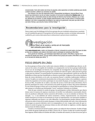104 PARTE 2 | PREPARACIÓN DEL DISEÑO DE INVESTIGACIÓN
convencionales. Como sólo existen seis temas de paquetes, estos segmentos no tendrán problemas para decidir,
y podrán encontrar y obtener sus canciones con rapidez.
Para dirigirse a los otros dos segmentos (niños y vanguardistas tecnológicos), Universal Music Group
anunció que autorizaría el uso de sus videos musicales a la red social de adolescentes Kiwibox.com, en un
intento por atraer a aficionados jóvenes de sitios famosos de Internet como YouTube y MySpace que, si bien
son utilizados por los jóvenes, no están dirigidos específicamente a ellos. De esta manera, la empresa podrá
satisfacer a los niños y vanguardistas tecnológicos, que suele ser la generación más joven que está en línea
casi todo el tiempo y que escucha música mientras trabaja.4
Investigación
Nine West va al oeste y entra en el mercado
Ni
del calzado para dama
Visite www.ninewest.com y realice una búsqueda en Internet, incluyendo los social media y las bases de datos
en línea de su biblioteca, para obtener información sobre la estrategia de marketing de Nine West.
Como gerente de marketing, ¿qué estrategias desarrollaría para ayudar a Nine West a ingresar en el
mercado del calzado para dama? ¿De qué manera utilizaría focus groups para ayudar a Nine West a incursionar
en el mercado del calzado para dama?
FOCUS GROUPS EN LÍNEA
Los focus groups en línea se han vuelto más comunes debido a la comodidad que ofrecen, su efi-
cacia en los costos y la rapidez de resultados, en comparación con los focus groups tradicionales.
Con el uso de tecnologías de Internet, las compañías de investigación de mercados han creado
instalaciones virtuales para focus groups que consisten de salas de espera, salas para focus groups
y salas para los clientes. Los participantes se preseleccionan, generalmente a partir de una lista de
individuos en línea que han manifestado su interés en participar. A algunos se les recluta mediante
listas de correo electrónico, en la web, con anuncios banner o métodos tradicionales (teléfono o
r
correo). Se aplica un cuestionario de preselección en línea para evaluar a los candidatos; a quienes
cubren los requisitos se les invita a participar en una sesión de grupo, se les asigna un horario, y se
les da un URL, el nombre de un salón y una clave de acceso a través del correo electrónico. Por lo
general, participan de cuatro a seis personas en la sesión de grupo en línea. Hay menos individuos
en una sesión de grupo en línea que en una donde los participantes se reúnen físicamente en una
sala, porque se considera que demasiadas “voces” causarían confusión en el debate.
Antes de que comience la sesión de grupo, los participantes reciben información que abarca
temas como la manera de expresar emociones al escribir. Los indicadores emocionales electró-
nicos se producen utilizando ciertos caracteres del teclado, y su uso es estándar en Internet. Por
ejemplo, :-) y :-( son símbolos de rostros sonrientes y tristes, respectivamente. Las emociones
suelen insertarse en el texto en el momento en el que se experimentan. Las emociones también se
expresan utilizando una fuente o un color diferentes. Los participantes pueden obtener informa-
ción previa sobre el tema de la sesión de grupo si visitan determinado sitio web, y leen información
o descargan un anuncio televisivo real a su computadora y lo ven. Luego, justo antes de que co-
mience la sesión de grupo, las personas visitan un sitio web donde se registran y reciben algunas
instrucciones de último minuto.
Cuando es momento de iniciar la sesión, pasan a un salón de chat en Internet. Acuden al lugar
de la sesión de grupo (indicado por el URL) y hacen clic en “Entrar al salón de la sesión de grupo”
.
Para ingresar, deben indicar el nombre del salón, el nombre del usuario y la clave de acceso que se
Recomendaciones para la investigación
Nunca espere que los hallazgos de los focus groups den por resultado estimaciones cuantitati-
vas de la población general. El propósito de los focus groups consiste en brindar información
cualitativa, pero nunca datos para hacer estimaciones y proyecciones estadísticas.
 