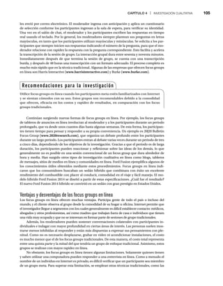 CAPÍTULO 4 | INVESTIGACIÓN CUALITATIVA 105
les envió por correo electrónico. El moderador ingresa con anticipación y aplica un cuestionario
de selección conforme los participantes ingresan a la sala de espera, para verificar su identidad.
Una vez en el salón de chat, el moderador y los participantes escriben las respuestas en tiempo
real usando el teclado. Por lo general, los moderadores siempre plantean sus preguntas en letras
mayúsculas, en tanto que los participantes utilizan mayúsculas y minúsculas. Se solicita a los par-
ticipantes que siempre inicien sus respuestas indicando el número de la pregunta, para que el mo-
derador relacione con rapidez la respuesta con la pregunta correspondiente. Esto facilita y acelera
la transcripción de la sesión de grupo. La interacción grupal dura entre sesenta y noventa minutos.
Inmediatamente después de que termina la sesión de grupo, se cuenta con una transcripción
burda, y después de 48 horas una transcripción con un formato adecuado. El proceso completo es
mucho más rápido que en la técnica tradicional. Algunas de las empresas que ofrecen focus groups
en línea son Harris Interactive (www.harrisinteractive.com) y Burke (www.burke.com).
Continúan surgiendo nuevas formas de focus groups en línea. Por ejemplo, los focus groups
de tableros de anuncios en línea involucran al moderador y a los participantes durante un periodo
prolongado, que va desde unos cuantos días hasta algunas semanas. De esta forma, los participan-
tes tienen tiempo para pensar y responder a su propia conveniencia. Un ejemplo es 20|20 Bulletin
Focus Group (www.2020research.com), que organiza un debate profundo entre los participantes
durante un largo periodo. Los participantes entran al debate varias veces durante un periodo de tres
a cinco días, dependiendo de los objetivos de la investigación. Gracias a que el periodo es de larga
duración, los participantes pueden reaccionar y reflexionar sobre las ideas de los demás, lo que
generalmente no es posible en una sesión convencional de un focus group que dura alrededor de
hora y media. Han surgido otros tipos de investigación cualitativa en línea como blogs, tableros
de mensajes, sitios de medios en línea y comunidades en línea. Ford Fusion ejemplifica algunos de
los conocimientos útiles obtenidos mediante estos procedimientos. Focus groups en línea indi-
caron que los consumidores buscaban un sedán híbrido que combinara con éxito un excelente
rendimiento del combustible con placer al conducir, comodidad en el viaje y fácil manejo. El mo-
delo híbrido Ford Fusion 2014 se diseñó a partir de estas especificaciones. ¿Cuál fue el resultado?
El nuevo Ford Fusion 2014 híbrido se convirtió en un sedán con gran prestigio en Estados Unidos.
Ventajas y desventajas de los focus groups en línea
Los focus groups en línea ofrecen muchas ventajas. Participa gente de todo el país o incluso del
mundo, y el cliente observa al grupo desde la comodidad de su hogar u oficina. Internet permite que
el investigador llegue a segmentos con los cuales generalmente es difícil establecer contacto: médicos,
abogados y otros profesionistas, así como madres que trabajan fuera de casa e individuos que tienen
una vida muy ocupada y que no se interesan en formar parte de sesiones de grupo tradicionales.
Además, los moderadores pueden sostener conversaciones colaterales con participantes in-
dividuales e indagar con mayor profundidad en ciertas áreas de interés. Las personas suelen mos-
trarse menos inhibidas al responder y están más dispuestas a expresar sus pensamientos con ple-
nitud. Como no es necesario desplazarse, grabar en video ni acondicionar instalaciones, el costo
es mucho menor que el de los focus groups tradicionales. De esta manera, el costo total representa
entre una quinta parte y la mitad del que tendría un grupo de enfoque tradicional. Asimismo, estos
grupos se realizan con mayor rapidez en línea.
No obstante, los focus groups en línea tienen algunas limitaciones. Solamente quienes tienen
y saben utilizar una computadora pueden responder a una entrevista en línea. Como a menudo el
nombre de un individuo en Internet es privado, es difícil verificar que un participante sea miembro
de un grupo meta. Para superar esta limitación, se emplean otras técnicas tradicionales, como las
Recomendaciones para la investigación
Utilice focus groups en línea cuando los participantes meta estén familiarizados con Internet
y se sientan cómodos con su uso. Estos grupos son recomendables debido a la comodidad
que ofrecen, eficacia en los costos y rapidez de resultados, en comparación con los focus
groups tradicionales.
 