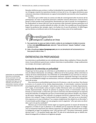 106 PARTE 2 | PREPARACIÓN DEL DISEÑO DE INVESTIGACIÓN
llamadas telefónicas para reclutar y verificar la identidad de los participantes. No es posible obser-
var el lenguaje corporal, las expresiones faciales ni el tono de la voz, y los signos electrónicos para
comunicar emociones evidentemente no captan la intensidad de una emoción como las grabacio-
nes en video.
Otro factor que se debe tomar en cuenta es la falta de control general sobre el entorno de los
participantes, así como su exposición potencial a estímulos externos distractores. Como los focus
groups en línea pueden tener participantes diseminados por todo el mundo, los investigadores y
los moderadores no tienen idea de lo que las personas están haciendo mientras participan en el
grupo. Sólo se ponen a prueba estímulos de audio y de video. No es posible que los participantes
toquen los productos (por ejemplo, ropa) o los huelan (en el caso de perfumes). Es difícil lograr
que los clientes se involucren tanto en los focus groups en línea como en los tradicionales.
Investigación
Investigación cualitativa en línea
In
1. Para experimentar los pasos que implica el diseño y análisis de una investigación de tablero de anuncios
en línea, visite www.2020research.com; seleccione “Tools and Services”, después “QualBoard” y luego
reproduzca el video.
2. Visite e-FocusGroups (www.e-focusgroups.com) para ver una demostración del funcionamiento de un
focus group de video en línea.
ENTREVISTAS EN PROFUNDIDAD
Las entrevistas en profundidad son otro método para obtener datos cualitativos. Primero describi-
remos el procedimiento general para conducir entrevistas en profundidad, y luego analizaremos
sus ventajas, desventajas y aplicaciones.
Realización de entrevistas en profundidad
Al igual que los focus groups, las entrevistas en profundidad son una forma no estructurada y di-
recta de obtener información; sin embargo, a diferencia de los focus groups, dichas entrevistas se
realizan de forma individualizada. Una entrevista en profundidad es una entrevista no estructu-
rada, directa y personal en la que un entrevistador altamente capacitado interroga a una sola per-
sona, con la finalidad de indagar sus motivaciones, creencias, actitudes y sentimientos subyacentes
acerca de un tema.
Una entrevista en profundidad puede durar de 30 minutos a más de una hora. Para ilustrar
la técnica en el contexto de las tiendas departamentales, el entrevistador comienza haciendo
una pregunta general, por ejemplo: “¿Qué piensa de hacer compras en tiendas departamenta-
les?”
. Luego, el entrevistador anima al sujeto a hablar libremente sobre sus actitudes hacia las
tiendas departamentales. Después de plantear la pregunta inicial, el entrevistador utiliza un
formato no estructurado. La dirección que toma la entrevista está determinada por la respuesta
inicial del individuo, la indagación que hace el entrevistador para obtener detalles y las respues-
tas del sujeto. Suponga que éste responde a la pregunta inicial de la siguiente forma: “Ya no me
divierte ir de compras”
. Luego, el entrevistador haría la pregunta: “¿Por qué ya no es divertido?”
.
Si la respuesta no es muy reveladora (“Las compras simplemente han dejado de ser divertidas”),
el entrevistador podría indagar con una pregunta como la siguiente: “¿Por qué antes era diver-
tido y qué es lo que ha cambiado?”
.
Mientras que el entrevistador intenta seguir un esquema general, la manera de formular las
preguntas y el orden en que se plantean se ven influidos por las respuestas del sujeto. La indaga-
ción es sumamente importante para obtener respuestas con significado y descubrir temas ocultos.
La indagación se logra con preguntas como “¿Por qué dice eso?”
, “Eso parece interesante, ¿podría
decirme más?” o “¿Le gustaría añadir algo más?”
. El valor de la información que se obtiene me-
diante la indagación es evidente en el siguiente ejemplo.
entrevista en profundidad
Entrevista no estructurada,
directa y personal, en la cual
un entrevistador altamente
capacitado interroga a un solo
individuo, para descubrir sus
motivaciones, creencias, actitudes
y sentimientos subyacentes sobre
un tema.
 