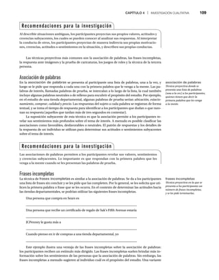 CAPÍTULO 4 | INVESTIGACIÓN CUALITATIVA 109
Las técnicas proyectivas más comunes son la asociación de palabras, las frases incompletas,
la respuesta ante imágenes y la prueba de caricaturas, los juegos de roles y la técnica de la tercera
persona.
Asociación de palabras
En la asociación de palabras se presenta al participante una lista de palabras, una a la vez, y
luego se le pide que responda a cada una con la primera palabra que le venga a la mente. Las pa-
labras de interés, llamadas palabras de prueba, se intercalan a lo largo de la lista, la cual también
incluye algunas palabras neutrales o de relleno para encubrir el propósito del estudio. Por ejemplo,
en el estudio de una tienda departamental, algunas palabras de prueba serían ubicación, estacio-
namiento, comprar,
r calidad y
d precio. Las respuestas del sujeto a cada palabra se registran de forma
textual, y se toma el tiempo de respuesta para identificar a los participantes que dudan o que razo-
nan su respuesta (aquellos que tardan más de tres segundos en contestar).
La suposición subyacente de esta técnica es que la asociación permite a los participantes re-
velar sus sentimientos más profundos sobre el tema de interés. A menudo es posible clasificar las
asociaciones como favorables, desfavorables o neutrales. El patrón de respuestas y los detalles de
la respuesta de un individuo se utilizan para determinar sus actitudes o sentimientos subyacentes
sobre el tema de interés.
Frases incompletas
La técnica de frases incompletas es similar a la asociación de palabras. Se da a los participantes
una lista de frases sin concluir y se les pide que las completen. Por lo general, se les solicita que uti-
licen la primera palabra o frase que se les ocurra. En el contexto de determinar las actitudes hacia
las tiendas departamentales, se podrían utilizar las siguientes frases incompletas.
Una persona que compra en Sears es
Una persona que recibe un certificado de regalo de Sak’s Fifth Avenue estaría
JCPenney le gusta más a
Cuando pienso en ir de compras a una tienda departamental, yo
Este ejemplo ilustra una ventaja de las frases incompletas sobre la asociación de palabras:
los participantes reciben un estímulo más dirigido. Las frases incompletas suelen brindar más in-
formación sobre los sentimientos de las personas que la asociación de palabras. Sin embargo, las
frases incompletas a menudo sugieren al individuo cuál es el propósito del estudio. Una variante
Recomendaciones para la investigación
Al describir situaciones ambiguas, los participantes proyectan sus propios valores, actitudes y
creencias subyacentes, los cuales se pueden conocer al analizar sus respuestas. Al interpretar
la conducta de otros, los participantes proyectan de manera indirecta sus propias motivacio-
nes, creencias, actitudes o sentimientos en la situación, y describen sus propias conductas.
Recomendaciones para la investigación
Las asociaciones de palabras permiten a los participantes revelar sus valores, sentimientos
y creencias subyacentes. Lo importante es que respondan con la primera palabra que les
venga a la mente cuando se les presentan las palabras de prueba.
asociación de palabras
Técnica proyectiva donde se
presenta una lista de palabras
(una a la vez) a los participantes,
quienes tienen que decir la
primera palabra que les venga
a la mente.
frases incompletas
Técnica proyectiva en la que se
presenta a los participantes un
número de frases incompletas,
y se les pide terminarlas.
 