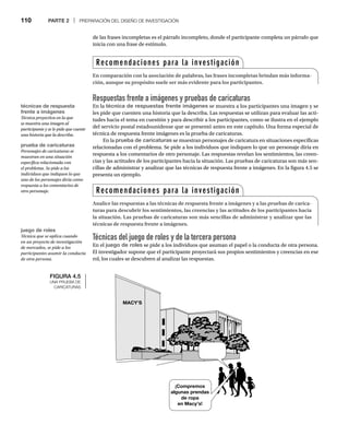 110 PARTE 2 | PREPARACIÓN DEL DISEÑO DE INVESTIGACIÓN
Respuestas frente a imágenes y pruebas de caricaturas
En la técnica de respuestas frente imágenes se muestra a los participantes una imagen y se
les pide que cuenten una historia que la describa. Las respuestas se utilizan para evaluar las acti-
tudes hacia el tema en cuestión y para describir a los participantes, como se ilustra en el ejemplo
del servicio postal estadounidense que se presentó antes en este capítulo. Una forma especial de
técnica de respuesta frente imágenes es la prueba de caricaturas.
En la prueba de caricaturas se muestran personajes de caricatura en situaciones específicas
relacionadas con el problema. Se pide a los individuos que indiquen lo que un personaje diría en
respuesta a los comentarios de otro personaje. Las respuestas revelan los sentimientos, las creen-
cias y las actitudes de los participantes hacia la situación. Las pruebas de caricaturas son más sen-
cillas de administrar y analizar que las técnicas de respuesta frente a imágenes. En la figura 4.5 se
presenta un ejemplo.
de las frases incompletas es el párrafo incompleto, donde el participante completa un párrafo que
inicia con una frase de estímulo.
Técnicas del juego de roles y de la tercera persona
En el juego de roles se pide a los individuos que asuman el papel o la conducta de otra persona.
El investigador supone que el participante proyectará sus propios sentimientos y creencias en ese
rol, los cuales se descubren al analizar las respuestas.
FIGURA 4.5
UNA PRUEBA DE
CARICATURAS
¡Compremos
algunas prendas
de ropa
en Macy’s!
MACY’S
técnicas de respuesta
frente a imágenes
Técnica proyectiva en la que
se muestra una imagen al
participante y se le pide que cuente
una historia que la describa.
prueba de caricaturas
Personajes de caricaturas se
muestran en una situación
específica relacionada con
el problema. Se pide a los
individuos que indiquen lo que
uno de los personajes diría como
respuesta a los comentarios de
otro personaje.
juego de roles
Técnica que se aplica cuando
en un proyecto de investigación
de mercados, se pide a los
participantes asumir la conducta
de otra persona.
Recomendaciones para la investigación
En comparación con la asociación de palabras, las frases incompletas brindan más informa-
ción, aunque su propósito suele ser más evidente para los participantes.
Recomendaciones para la investigación
Analice las respuestas a las técnicas de respuesta frente a imágenes y a las pruebas de carica-
turas para descubrir los sentimientos, las creencias y las actitudes de los participantes hacia
la situación. Las pruebas de caricaturas son más sencillas de administrar y analizar que las
técnicas de respuesta frente a imágenes.
 