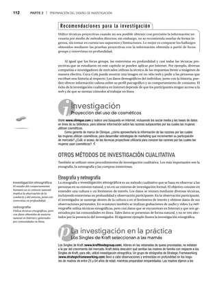 112 PARTE 2 | PREPARACIÓN DEL DISEÑO DE INVESTIGACIÓN
p
Investigación
Proyección del uso de cosméticos
Pr
Visite www.clinique.com y realice una búsqueda en Internet, incluyendo los social media y las bases de datos
en línea de su biblioteca, para obtener información sobre las razones subyacentes por las cuales las mujeres
utilizan cosméticos.
Como gerente de marca de Clinique, ¿cómo aprovecharía la información de las razones por las cuales
las mujeres utilizan cosméticos, para desarrollar estrategias de marketing que incrementen su participación
de mercado? ¿Cuál, si acaso, de las técnicas proyectivas utilizaría para conocer las razones por las cuales las
mujeres usan cosméticos?
OTROS MÉTODOS DE INVESTIGACIÓN CUALITATIVA
También se utilizan otros procedimientos de investigación cualitativa. Los más importantes son la
etnografía, la netnografía y las compras misteriosas.
Etnografía y netnografía
La etnografía o investigación etnográfica es un método cualitativo que se basa en observar a las
personas en su entorno natural, y no en un entorno de investigación formal. El objetivo consiste en
entender una cultura o un fenómeno de interés. Los datos se reúnen mediante diversas técnicas,
incluyendo entrevistas en profundidad y observación participante. En la observación participante,
el investigador se sumerge dentro de la cultura o en el fenómeno de interés y obtiene datos de sus
observaciones personales. En ocasiones también se realizan grabaciones de audio y video. La net-
nografía utiliza técnicas etnográficas, pero con datos que se encuentran en Internet y que son ge-
nerados por las comunidades en línea. Tales datos se presentan de forma natural, y no se ven afec-
tados por la presencia del investigador. El siguiente ejemplo ilustra la investigación etnográfica.
La investigación en la práctica
Los Singles de Kraft seleccionan a las mamás
Lo
Los Singles de Kraft (www.kraftfoodsgroup.com), líderes en las rebanadas de queso procesadas, no estaban
a la par del crecimiento del mercado. Kraft debía descubrir qué sentían las madres de familia con respecto a los
Singles de Kraft; para ello, utilizó investigación etnográfica. Un grupo de etnógrafos de Strategic Frameworking
(www.strategicframeworking.com) llevó a cabo observaciones y entrevistas en profundidad en los hoga-
res de madres de entre 25 y 64 años de edad, mientras preparaban emparedados. Las madres dijeron a los
Al igual que los focus groups, las entrevistas en profundidad y casi todas las técnicas pro-
yectivas que se estudiaron en este capítulo se pueden aplicar por Internet. Por ejemplo, diversas
compañías e investigadores de mercados utilizan la técnica de las respuestas frente a imágenes de
manera efectiva. Coca-Cola puede mostrar una imagen en un sitio web y pedir a las personas que
escriban una historia al respecto. Los datos demográficos del individuo, junto con la historia, pue-
den ofrecer información valiosa sobre su perfil psicográfico y su comportamiento de consumo. El
éxito de la investigación cualitativa en Internet depende de que los participantes tengan acceso a la
web y de que se sientan cómodos al trabajar en línea.
Recomendaciones para la investigación
Utilice técnicas proyectivas cuando no sea posible obtener con precisión la información ne-
cesaria por medio de métodos directos; sin embargo, no se recomienda usarlas de forma in-
genua, sin tomar en cuenta sus supuestos y limitaciones. Lo mejor es comparar los hallazgos
obtenidos mediante las pruebas proyectivas con la información obtenida a partir de focus
groups y entrevistas en profundidad.
investigación etnográfica
El estudio del comportamiento
humano en su contexto natural;
implica la observación de la
conducta y del entorno, junto con
entrevistas en profundidad.
netnografía
Utiliza técnicas etnográficas, pero
con datos obtenidos de manera
natural en Internet y generados
por comunidades en línea.
 