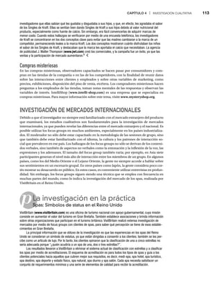 CAPÍTULO 4 | INVESTIGACIÓN CUALITATIVA 113
p
Compras misteriosas
En las compras misteriosas, observadores capacitados se hacen pasar por consumidores y com-
pran en las tiendas de la compañía o en las de los competidores, con la finalidad de reunir datos
sobre las interacciones entre clientes y empleados y sobre otras variables de marketing, como
precios, exhibiciones, disposición del piso de venta, etcétera. Los compradores misteriosos hacen
preguntas a los empleados de las tiendas, toman notas mentales de las respuestas y observan las
variables de interés. IntelliShop (www.intelli-shop.com) es una empresa que se especializa en
compras misteriosas. Para mayor información sobre este tema, visite www.mysteryshop.org.
INVESTIGACIÓN DE MERCADOS INTERNACIONALES
Debido a que el investigador no siempre está familiarizado con el mercado extranjero del producto
que examinará, los estudios cualitativos son fundamentales para la investigación de mercados
internacionales, ya que pueden revelar las diferencias entre el mercado extranjero y el nacional. Es
posible utilizar los focus groups en muchos ambientes, especialmente en los países industrializa-
dos. El moderador no sólo debe estar capacitado en la metodología de las sesiones de grupo, sino
que también debe estar familiarizado con el idioma, la cultura y los patrones de interacción so-
cial que prevalecen en ese país. Los hallazgos de los focus groups no sólo se derivan de los conteni-
dos verbales, sino también de aspectos no verbales como la entonación y la inflexión de la voz, las
expresiones y los ademanes. El tamaño del focus group también varía; por ejemplo, en Asia siete
participantes generan el nivel más alto de interacción entre los miembros de un grupo. En algunos
países, como los del Medio Oriente o el Lejano Oriente, la gente no siempre accede a hablar sobre
sus sentimientos en un escenario grupal. En otros países como Japón, la gente considera poco cor-
tés mostrar su desacuerdo en público. En estos casos, es conveniente utilizar entrevistas en profun-
didad. Sin embargo, los focus groups siguen siendo una técnica que se emplea con frecuencia en
muchas partes del mundo, como lo indica la investigación del mercado de los spas, realizada por
VisitBritain en el Reino Unido.
La investigación en la práctica
Spas: Símbolos de status en el Reino Unido
Sp
VisitBritain (www.visitbritain.com) es una oficina de turismo nacional con apoyo gubernamental, cuya misión
consiste en aumentar el valor del turismo en Gran Bretaña. También establece asociaciones y brinda información
sobre otras organizaciones que participan en el turismo británico. VisitBritain realizó extensa investigación de
mercados por medio de focus groups con clientes de spas, para saber qué percepción se tiene de esos estable-
cimientos en Gran Bretaña.
La principal información que se obtuvo de la investigación es que las experiencias en los spas del Reino
Unido se consideran un símbolo de estatus, ya que están dirigidas a consentir a los clientes; también se les per-
cibe como un artículo de lujo. Por lo tanto, los clientes opinaron que la clasificación de una a cinco estrellas no
sería adecuada porque “¿quién acudiría a un spa de una, dos o tres estrellas?”.
Los resultados llevaron a VisitBritain a eliminar el sistema actual de clasificación con estrellas y a clasificar
los spas por medio de acreditaciones. El esquema de acreditación es para todos los tipos de spas y guía a los
clientes potenciales hacia aquellos que cubren mejor sus requisitos, es decir, medi-spa, spa hotel, spa turístico,
spa destino, spa deporte y estado físico, spa natural, spa diurno y spa salón. Cada spa necesita satisfacer un
conjunto de requerimientos mínimos y una serie de elementos de calidad para recibir la acreditación.
investigadores que ellas sabían qué les gustaba y disgustaba a sus hijos, y que, en efecto, les agradaba el sabor
de los Singles de Kraft. Ellas se sentían bien dando Singles de Kraft a sus hijos debido al valor nutricional del
producto, especialmente como fuente de calcio. Sin embargo, era fácil convencerlas de adquirir marcas de
menor costo. Cuando estos hallazgos se verificaron por medio de una encuesta telefónica, los investigadores
de Kraft se concentraron en los dos conceptos clave para evitar que las madres cambiaran a la marca de un
competidor, permaneciendo leales a la marca Kraft. Los dos conceptos mostraron cuánto disfrutaban los niños
el sabor de los Singles de Kraft, y destacaban que la marca les aportaba el calcio que necesitaban. La agencia
de publicidad J. Walter Thompson (www.jwt.com) creó los comerciales, y la campaña fue un éxito, ya que las
ventas y la participación de mercado aumentaron.6
 