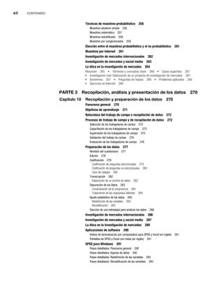 xii CONTENIDO
Técnicas de muestreo probabilístico 256
Muestreo aleatorio simple 256
Muestreo sistemático 257
Muestreo estratificado 258
Muestreo por conglomerados 259
Elección entre el muestreo probabilístico y el no probabilístico 261
Muestreo por Internet 261
Investigación de mercados internacionales 262
Investigación de mercados y social media 263
La ética en la investigación de mercados 264
Resumen 265 Términos y conceptos clave 266 Casos sugeridos 267
Investigación real: Elaboración de un proyecto de investigación de mercados 267
Acrónimos 267 Preguntas de repaso 268 Problemas aplicados 268
Ejercicios en Internet 269
PARTE 3 Recopilación, análisis y presentación de los datos 270
Capítulo 10 Recopilación y preparación de los datos 270
Panorama general 270
Objetivos de aprendizaje 271
Naturaleza del trabajo de campo o recopilación de datos 272
Procesos de trabajo de campo y de recopilación de datos 272
Selección de los trabajadores de campo 273
Capacitación de los trabajadores de campo 273
Supervisión de los trabajadores de campo 275
Validación del trabajo de campo 276
Evaluación de los trabajadores de campo 276
Preparación de los datos 277
Revisión del cuestionario 277
Edición 278
Codificación 279
Codificación de preguntas estructuradas 279
Codificación de preguntas no estructuradas 280
Libro de códigos 280
Transcripción 282
Elaboración de un archivo de datos 282
Depuración de los datos 283
Comprobación de la congruencia 284
Tratamiento de las respuestas faltantes 284
Ajuste estadístico de los datos 285
Redefinición de las variables 285
Recodificación 285
Elección de una estrategia para analizar los datos 286
Investigación de mercados internacionales 286
Investigación de mercados y social media 287
La ética en la investigación de mercados 289
Aplicaciones de software 290
Videos de demostración por computadora para SPSS y Excel (en inglés) 291
Pantallas de SPSS y Excel con notas (en inglés) 291
SPSS para Windows 291
Pasos detallados: Panorama general 292
Pasos detallados: Ingreso de datos 292
Pasos detallados: Redefinición de las variables 293
Pasos detallados: Recodificación de las variables 293
 